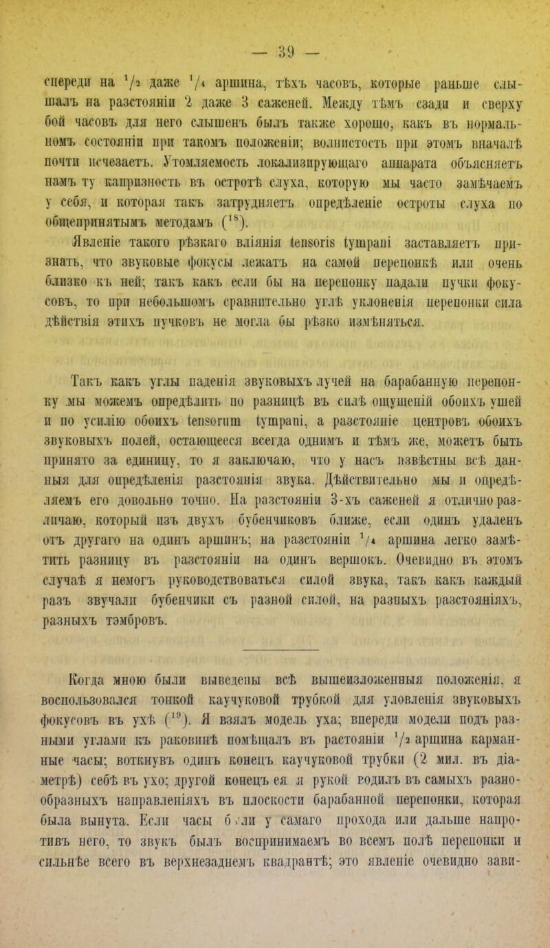 спереди на х\ч. даже V4 аршина, тѣхъ часовъ, которые раньше елы- шалъ на разстояніи % даже 3 саженей. Между тѣмъ сзади и сверху бой часовъ для него елышенъ былъ также хорошо, какъ въ нормаль- нѳмъ (т гояніи при такомъ положевіи; волнистость при этомъ вначалѣ почти исчезает*. Утомляемость локализирующая аппарата объясняет* нам* ту капризность въ остротѣ слуха, которую мы часто замѣчаемъ у себя, и которая такъ затрудняетъ опредѣленіе остроты слуха по общепринятым* методам* (18). Явленіе такого рѣзкаго вліянія (еіі80гІ8 іушраиі заставлят ь при- знать, что звуковые фокусы лежать на самой перепонкѣ или очень близко къ ней; такъ какъ если бы на перепонку падали пучки фоку- совъ, то при небольпюмъ сравнительно углѣ уклонеиія перепонки сила дѣйствія этихъ пучковъ не могла бы рѣзко изменяться. Такъ какъ углы паденія звуковыхъ лучей на барабанную перепон- ку мы живем* определить по разницѣ въ силѣ ощущеній обоихъ ушей и по усилію обоихъ іепзопіш іутрапі, а разстояніе центровъ обоихъ звуковыхь полей, остающееся всегда однимъ и тѣмъ нее, можетъ быть принято за единицу, то я заключаю, что у насъ пзвѣстны всѣ дан- ныя для опредѣленія разстоянія звука. Дѣйствительно мы и опредѣ- ляемъ его довольно точно. На разетояніи 3-хъ саженей я отлично раз- личаю, который изъ двухъ бубенчиковъ ближе, если одинъ удаленъ отъ другаго на одинъ аршин*; на разстояніи */« аршина легко замѣ- тить разницу въ разстояніи на одинъ вершокъ. Очевидно въ этомъ случаѣ я немогъ руководствоваться силой звука, такъ какъ каждый разъ звучали бубенчики съ разной силой, на разных* разстояніяхъ, разныхъ тэмбровъ. Когда мною были выведены всѣ вышеизложенныя положенія, я воспользовался тонкой каучуковой трубкой для уловленія звуковыхъ фокусов* въ ухѣ С:'). Я взялъ модель уха; впереди модели подъ раз- ными углами къ раковннѣ помѣщалъ въ растояніи 7* аршина карман- ные часы; воткнувъ одинъ конецъ каучуковой трубки (2 мил. въ діа- метрѣ) себѣ въ ухо; другой конецъ ея я рукой родилъ въ самыхъ разно- образных* направленіяхъ въ плоскости барабанной перепонки, которая была вынута. Если часы б . ли у самаго прохода или дальше напро- тивъ него, то звукъ былъ воспринимаемъ во всемъ полѣ перепонки и пільнѣе всего въ верхнезаднемъ квадраетѣ; это явленіе очевидно зави-