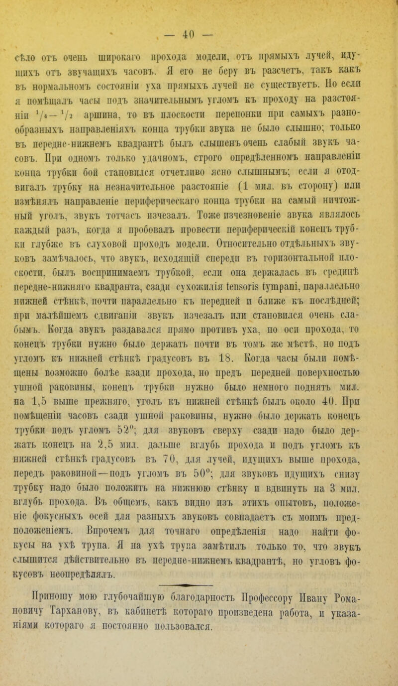 сѣло отъ очень широкаго прохода модели, отъ прямыхъ лучей, иду- шихъ отъ звучашнхъ часовъ. Я его не беру въ разсчетъ. такъ какъ въ нормальномъ соетояніп уха прямыхъ лучей не существует*!». Но если я помѣщалъ часы подъ значительнымъ угломъ къ нроходу на разстоя- нін '/4- '/.' аршина, то въ плоскости перепонки при самыхъ разно- образныхъ направленіяхъ конца трубки звука не было слышно; только въ передне-ннжнемъ квадранть былъ слышенъ очень слабый звукъ ча- совъ. При одномъ только удачномъ, строго опредѣленномъ нанравленін конца трубки бой становился отчетливо ясно слышнымъ; если я отод- вигалъ трубку на незначительное разстояніе (1 мил. въ сторону) или измѣнялъ направленіе нернферическаго конца трубки на самый ничтож- ный уго.іъ, звукъ тотчасъ нзчезалъ. Тоже нзчезновеніе звука являлось каждый разъ, когда я пробовалъ провести пернфернческій конецъ труб- ки глубже въ слуховой проходъ модели. Относительно отдѣльныхъ зв\ - ковъ замѣчалось, что звукъ, исходящій спереди въ горизонтальной пло- скости, былъ восиринимаемъ трубкой, если она держалась въ средннѣ передне-ннжняго квадранта, сзади сухожилія іенвогіз Іушрапі, параллельно нижней стѣнкѣ, почти параллельно къ передней и ближе къ послѣдней; при малѣйшемъ сдвигашп звукъ изчезалъ или становился очень ела- бымъ. Когда звукъ раздавался прямо противъ уха, по оси прохода, то конецъ трубки нужно было держать почти въ томъ же мѣстѣ, но нодъ угломъ къ нижней стѣнкѣ градусовъ въ 18. Когда часы были помѣ- щены возможно болѣе кзади прохода, но предъ передней поверхностью ушной раковины, конецъ трубки нужно было немного поднять мил. на 1,5 выше нрежшіго, уголь къ нижней стѣнкѣ былъ около 40. При помѣщенін часовъ сзади ушной раковины, нужно было держать конецъ трубки подъ угломъ 52°; для звуковъ сверху сзади надо было дер- жать конецъ на 2,5 мил. дальше вглубь прохода и подъ угломъ къ нижней стѣнкѣ градусовъ въ 70, для лучей, идушнхъ выше прохода, передъ раковиной—подъ угломъ въ 50°; для звуковъ идущихъ снизу трубку надо было положить на нижнюю стѣнку и вдвинуть на 3 мил. вглубь прохода. Въ общемъ, какъ видно изъ этихъ опытовъ, положе- ніе фокусныхъ осей для разныхъ звуковъ совпадаетъ съ моимъ иред- положеніемъ. Впрочемъ для точнаго опредѣленія надо найти фо- кусы на ухѣ трупа. Я на ухѣ трупа замѣтилъ только то, что звукъ слышится действительно въ нередне-нижнемь квадрантѣ, но угловъ фо- кусовъ неопредѣлялъ. Приношу мою глубочайшую благодарность Профессору Ивану Рома- новичу Тарханову, въ кабннетѣ котораго произведена работа, и указа- ніями котораго я постоянно пользовался.