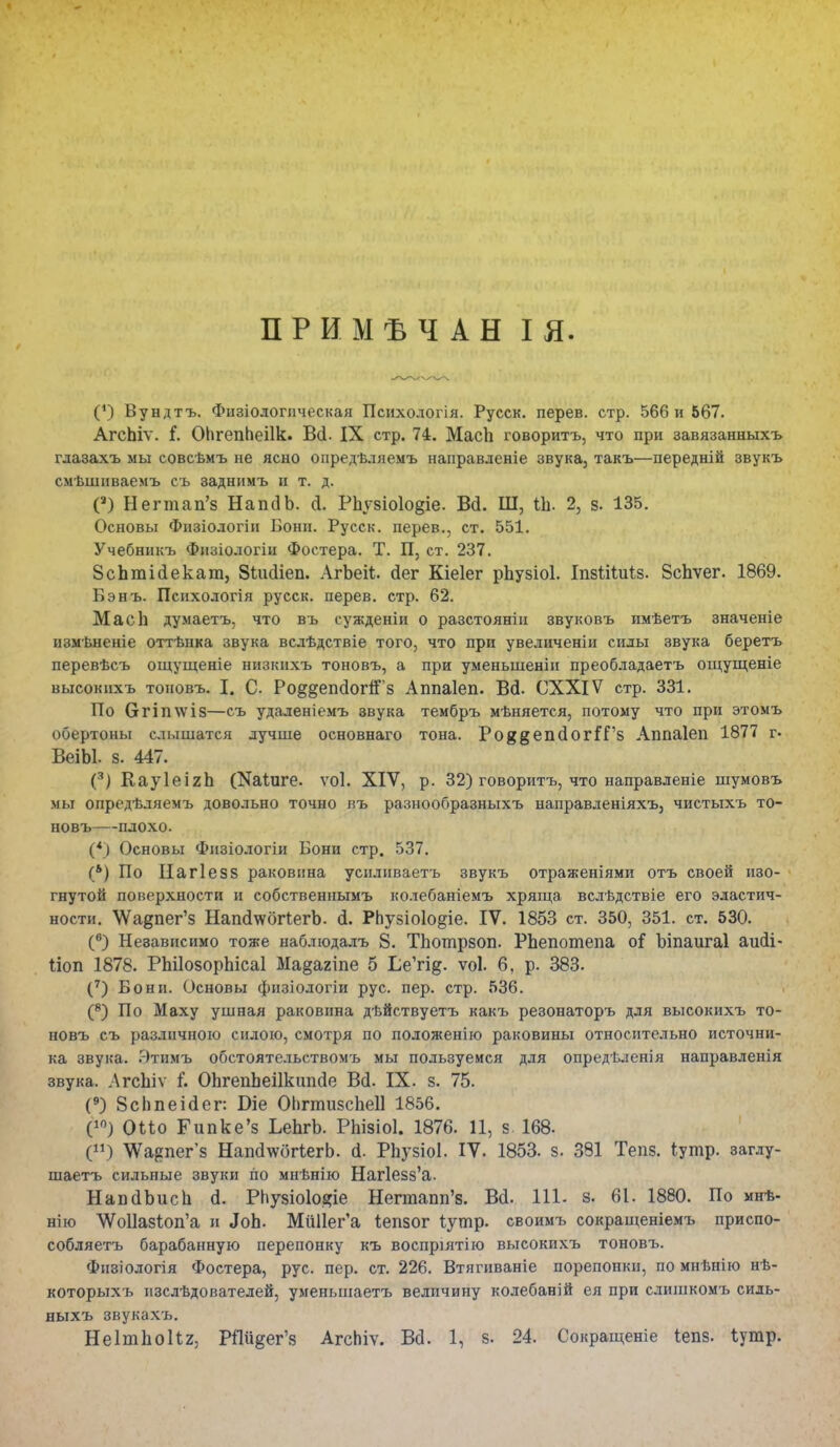 ПРИМѢЧАН I Я. (*) Вундтъ. Физіологпческая Психодогія. Русск. перев. стр. 566 и 567. АгсЬіѵ. (. ОЬгепЬеіІк. В(і. IX стр. 74. МасЪ говоритъ, что при завязанныхъ гдазахъ мы совсѣмъ не ясно опредѣляемъ направденіе звука, такъ—передній звукъ смѣшнваемъ съ заднимъ и т. д. С) Негтап'з НаікіЬ. а. РЬувіоІо^іе. Вй. Ш, ііі. 2, в. 135. Основы Физіологіи Бонн. Русск. перев., ст. 551. Учебникъ Физіологіи Фостера. Т. П, ст. 237. ЗсЪшЫекат, Зіікііеп. АгЬеіі. сіег Кіеіег рЪузіоІ. ІпзШиіз. ВсЬѵег. 1869. Бэнъ. Психологія русск. перев. стр. 62. Масіі думаетъ, что въ сужденіи о разстояніи звуковъ имѣетъ значеніе измѣненіе оттѣнка звука всдѣдствіе того, что при уведиченіи силы звука беретъ перевѣсъ ощущеніе низкихъ тоновъ, а при уменьшенін преобладаетъ ощущеніе высокнхъ тоновъ. I. С. Ро^епсІогіГз Аппаіеп. Всі. СХХІѴ стр. 331. По СгГІп\ѵІ8—съ удаленіемъ эвука тембръ мѣняется, потому что при этомъ обертоны слышатся лучше основнаго тона. Ро{$@;епс1ог5Г8 Аппаіеп 1877 г. ВеіЫ. 5. 447. (3) ВауІеігЪ (Каідіге. ѵоі. XIV, р. 32) говоритъ, что направленіе шумовъ мы опредѣляемъ довольно точно въ разнообразныхъ направленіяхъ, чистыхъ то- новъ—плохо. (*) Основы Фнзіодогіи Бонн стр. 537. (*) По Нагіезз раковина усиливаетъ звукъ отраженіями отъ своей изо- гнутой поверхности и собственнымъ колебаніемъ хряща вслѣдствіе его эластич- ности. \Ѵа§пег'з Нап(І\ѵбгІегЬ. <1. Рпузіоіо^іе. IV. 1853 ст. 350, 351. ст. 530. (в) Независимо тоже наблюдалъ 8. ТЪошрзоп. РЬепотепа оі Ъіпаигаі аийі- ііоп 1878. РЫІозорЬісаІ Ма§агіпе 5 1,е'гщ. ѵоі. 6, р. 383. (7) Бонн. Основы физіодогіи рус. пер. стр. 536. (8) По Маху ушная раковина дѣйствуетъ какъ резонаторъ для высокихъ то- новъ съ различною силою, смотря по положенію раковины относительно источни- ка звука. Ятимъ обстоятельствомъ мы пользуемся для опредѣленія направленія звука. ЛгсЬіѵ і'. ОЬгепЬеіІкипсІе Всі. IX. з. 75. (9) 8сЬпеі(іег: В-іе ОпгтизсЬеІІ 1856. (10) Оііо Гипке'з ЬеЬгЬ. РЫзіоІ. 1876. 11, з 168. () Ѵѵ^пегз Нап(1\ѵбгІегЬ. <і. РЬузіоІ. IV. 1853. з. 331 Тепз. іутр. загду- шаетъ сильные звуки по мнѣнію Наг1езз'а. НавсІЪисЬ (I. Рпузіоіодіе Негтапп'з. Всі. 111. з. 61. 1880. По мнѣ- нію ѴѴоІІазіогГа и «ІоЬ. МиПег'а Іепзог Іутр. своимъ сокращеніемъ приспо- собляетъ барабанную перепонку къ воспріятію высокихъ тоновъ. Фпзіологія Фостера, рус. пер. ст. 226. Втягиваніе порепонки, по мнѣнію нѣ- которыхъ изслѣдователей, уменьшаетъ величину колебаній ея при слишкомъ сидь- ныхъ звукахъ. Не 1т 1іо 11;2, РПи^ег'з АгсЬіѵ. Вй. 1, з. 24. Сокращеніе Іепз. Іутр.