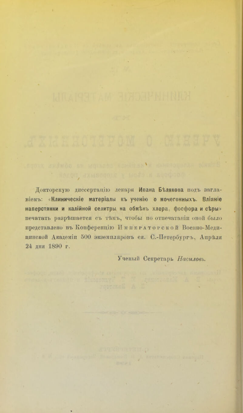 \ Докторскую диссертацію лекари Ивана Бѣлякова подъ загла- віемъ: «Клиническіе матеріалы къ ученію о мочегонныхъ. Вліяніе наперстянки и калійной селитры на обмѣнъ хлора, фосфора и сѣры» печатать разрѣшается съ тѣмъ, чтобы по отпечатали оной было представлено въ Конференцію И м и крат о і> с к о й Военно-Меди- цинской Академіи 500 экземпляровъ ея. С.-Петербургъ, Апрѣля 24 дня 1890 г. Ученый Секретарь Насиловъ.