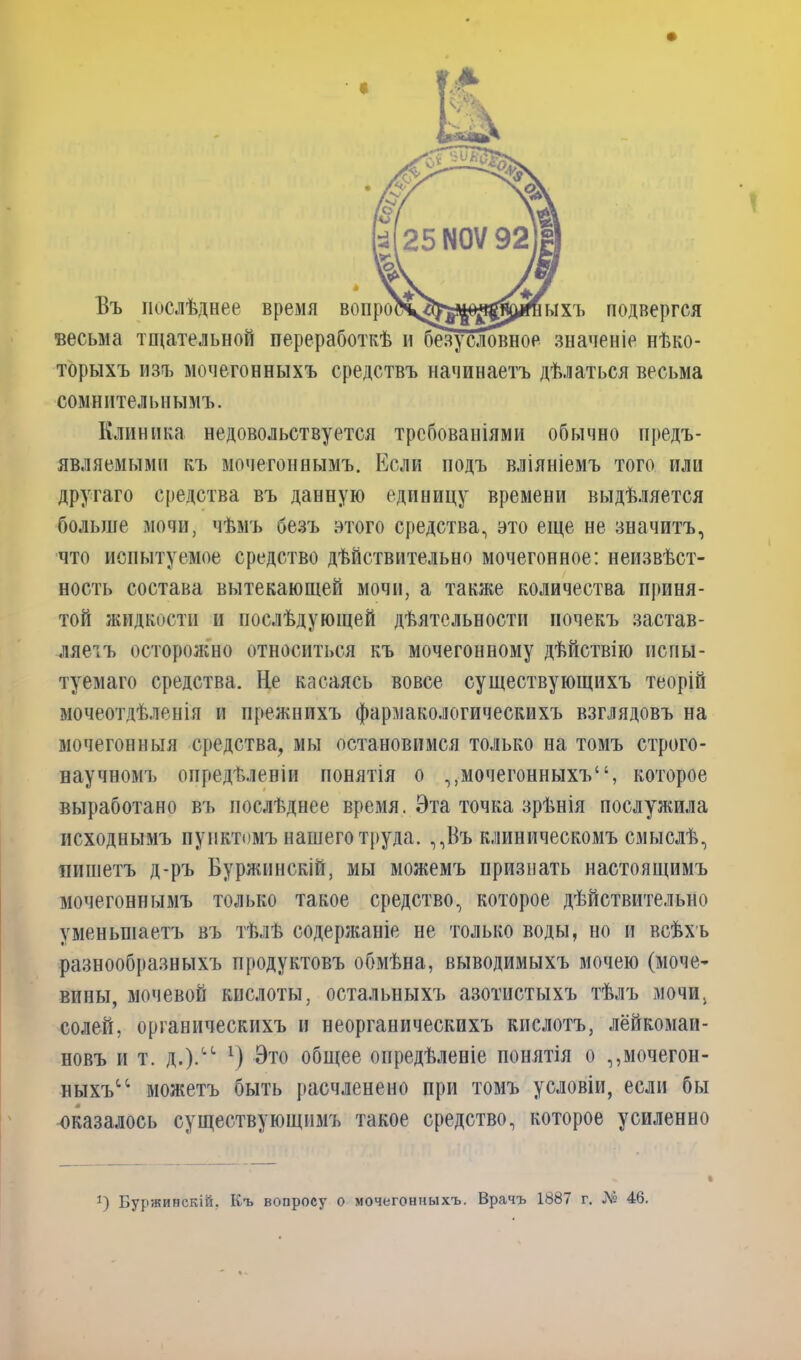 Въ послѣднее время вон « ыхъ подвергся весьма тщательной переработкѣ и безусловное значеніе нѣко- торыхъ изъ мочегонныхъ средствъ начинаетъ дѣлаться весьма сомнительнымъ. Клиника недовольствуется требованіями обычно предъ- являемыми къ мочегоннымъ. Если подъ вліяніемъ того или другаго средства въ данную единицу времени выдѣляется больше мочи, чѣмъ безъ этого средства, это еще не значитъ, что испытуемое средство дѣйствительно мочегонное: неизвѣст- ность состава вытекающей мочи, а также количества приня- той жидкости и послѣдующей дѣятельности почекъ застав- ляетъ осторожно относиться къ мочегонному дѣйствію испы- туемаго средства. Не касаясь вовсе существующихъ теорій мочеотдѣленія и прежнихъ фармакологическихъ взглядовъ на мочегонныя средства, мы остановимся только на томъ строго- научномъ опредѣленіи понятія о ,,мочегонныхъ“, которое выработано въ послѣднее время. Эта точка зрѣнія послужила исходнымъ пунктомъ нашего труда. ,,Въ клиническомъ смыслѣ, пишетъ д-ръ Буржпнскій, мы можемъ признать настоящимъ мочегоннымъ только такое средство, которое дѣйствительно уменьшаетъ въ тѣлѣ содержаніе не только воды, но и всѣхъ разнообразныхъ продуктовъ обмѣна, выводимыхъ мочею (моче- вины, мочевой кислоты, остальныхъ азотистыхъ тѣлъ мочи, солей, органическихъ и неорганическихъ кислотъ, лёйкомаи- новъ и т. д.).іС *) Это общее опредѣленіе понятія о ,,мочегон- ныхъ1; можетъ быть расчленено при томъ условіи, если бы оказалось существующимъ такое средство, которое усиленно 1) Буржинскій. Къ вопросу о мочегонныхъ. Врачъ 1887 г. № 46.