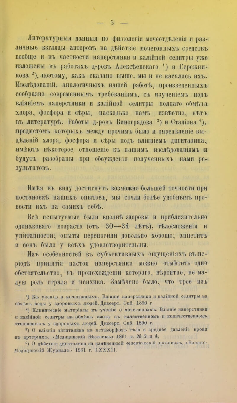 Литературныя данныя но физіологіи мочеотдѣленія и раз- личные взгляды авторовъ на дѣйствіе мочегонныхъ средствъ вообще и въ частности наперстянки и калійной селитры уже изложены въ работахъ д-ровъ Алексѣевскаго *) и Сережии- кова 2), поэтому, какъ сказано выше, мы и не касались ихъ. Изслѣдованій, аналогичныхъ нашей работѣ, произведенныхъ сообразно современнымъ требованіямъ, съ изученіемъ подъ вліяніемъ наперстянки и калійной селитры полнаго обмѣна хлора, фосфора и сѣры, насколько намъ извѣстно, нѣтъ въ литературѣ. Работы д-ровъ Виноградова 3) и Стадіона 4), предметомъ которыхъ между прочимъ было и опредѣленіе вы- дѣленій хлора, фосфора и сѣры подъ вліяніемъ дигиталина, имѣютъ нѣкоторое отношеніе къ нашимъ изслѣдованіямъ и будутъ разобраны нри обсужденіи полученныхъ нами ре- зультатовъ . Имѣя въ виду достигнуть возможно большей точности при постановкѣ нашихъ опытовъ, мы сочли болѣе удобнымъ про- вести ихъ на самихъ себѣ. Всѣ испытуемые были вполнѣ здоровы и приблизительно одинаковаго возраста (отъ 30—34 лѣтъ), тѣлосложенія и упитанности- опыты переносили довольно хорошо; аппетитъ и сонъ были у всѣхъ удовлетворительны. Изъ особенностей въ субъективныхъ ощущеніяхъ въ пе- ріодѣ принятія настоя наперстянки можно отмѣтить одно обстоятельство, въ происхожденіи котораго, вѣроятно, не ма- лую роль играла и психика. Замѣчено было, что трое изъ !) Къ ученію о мочегонныхъ. Вліяніе наперстянки и калійной селитры на обмѣнъ воды у здоровыхъ людей. Диссерт. Спб. 1890 г. 3) Клиническіе матеріалы къ ученію о мочегонныхъ. Вліяніе наперстянки іх калійной селитры на обмѣнъ азота въ качественномъ п количественномъ отношеніяхъ у здоровыхъ людей. Диссерт. Спб. 1890 г. 3) О вліяніи цигиталина на метаморфозъ тѣла и среднее давленіе крови въ артеріяхъ. <Медицинскій Вѣстникъ» 1861 г. № 2 и 4. 4) О дѣйс'івіи дигиталина на измѣненный человѣческій организмъ. «Военно- Медицинскій Журналъ» 1861 г. ІіХХХІІ.