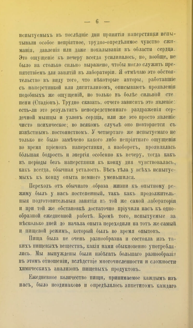 испытуемыхъ въ послѣдніе дни принятія наперстянки испы- тывали особое непріятное, трудно-опредѣлимое чувство сжи- манія, давленіи или даже покалыванія въ области сердца. Это ощущеніе къ вечеру всегда усиливалось, но, вообще, не* было на столько сильно выражено, чтобы могло служить пре- пятствіемъ для занятій въ лабораторіи. Я отмѣчаю это обстоя- тельство въ виду того, что нѣкоторые авторы, работавшіе съ наперстянкой или дигиталиномъ, описываютъ проявленія подобныхъ же ощущеній, но только въ болѣе сильной сте пени (Стадіонъ). Трудно сказать, отчего зависитъ это явленіе: есть-лп это результатъ непосредственнаго раздраженія сер- дечной мышцы и узловъ сердца, или же это просто явленіе чисто психическое* во всякомъ случаѣ оно повторяется съ извѣстнымъ постоянствомъ. У четвертаго же испытуемаго не только не было замѣчено какого либо непріятнаго ощущенія во время пріемовъ наперстянки, а наоборотъ, проявлялась бблыная бодрость и энергія особенно къ вечеру, тогда какъ въ періоды безъ наперстянки къ концу дня чувствовалась, какъ всегда, обычная усталость. Вѣсъ тѣла у всѣхъ испытуе- мыхъ къ концу опыта немного уменьшился. Переходъ отъ обычнаго образа жизни къ опытному ре- жиму былъ у насъ постепенный, такъ какъ продолжитель- ныя подготовительныя занятія въ той же самой лабораторіи и при той же обстановкѣ достаточно пріучили насъ къ одно- образной ежедневной работѣ. Кромѣ того, испытуемые за нѣсколько дней до начала опыта переходили на тотъ же самый и пищевой режимъ, который былъ во время опытовъ. Пища была не очень разнообразна и состояла изъ та- кихъ пищевыхъ веществъ, какія нами обыкновенно употребля- лись. Мы вынуждены были избѣгать большаго разнообразія въ этомъ отношеніи, вслѣдствіе многочисленности и сложности химическихъ анализовъ пищевыхъ продуктовъ. Ежедневное количество пищи, принимаемое каждымъ изъ насъ, было неодинаково п опредѣлялось аппетитомъ каждаго