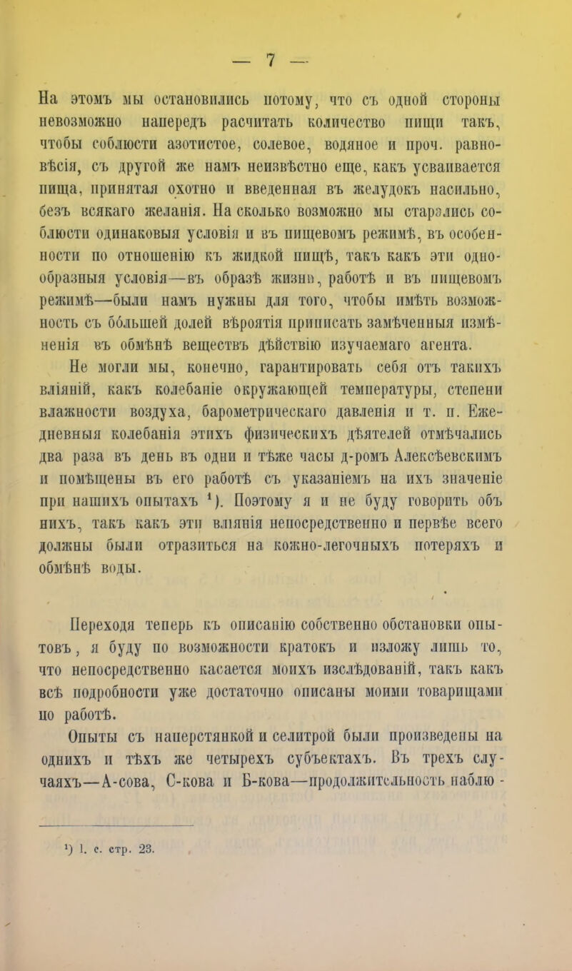 / — 7 — На этомъ мы остановились потому, что съ одной стороны невозможно напередъ расчитать количество пищи такъ, чтобы соблюсти азотистое, солевое, водяное и проч. равно- вѣсія, съ другой же намъ неизвѣстно еще, какъ усваивается пища, принятая охотно и введенная въ желудокъ насильно, безъ всякаго желанія. На сколько возможно мы старались со- блюсти одинаковыя условія и въ пищевомъ режимѣ, въ особен- ности по отношенію къ жидкой пищѣ, такъ какъ эти одно- образныя условія—въ образѣ жизни, работѣ и въ пищевомъ режимѣ—были намъ нужны для того, чтобы имѣть возмож- ность съ большей долей вѣроятія приписать замѣченныя измѣ- ненія въ обмѣнѣ веществъ дѣйствію изучаемаго агента. Не могли мы, конечно, гарантировать себя отъ такихъ вліяній, какъ колебаніе окружающей температуры, степени влажности воздуха, барометрическаго давленія и т. п. Еже- дневныя колебанія этихъ физическихъ дѣятелей отмѣчались два раза въ день въ одни и тѣже часы д-ромъ Алексѣевскимъ и помѣщены въ его работѣ съ указаніемъ на ихъ значеніе при нашихъ опытахъ 1). Поэтому я и не буду говорить объ нихъ, такъ какъ эти вліянія непосредственно и первѣе всего должны были отразиться на кожно-легочныхъ потеряхъ и обмѣнѣ воды. Переходя теперь къ описанію собственно обстановки опы- товъ , я буду по возможности кратокъ и изложу лишь то, что непосредственно касается моихъ изслѣдованій, такъ какъ всѣ подробности уже достаточно описаны моими товарищами по работѣ. Опыты съ наперстянкой и селитрой были произведены на однихъ и тѣхъ же четырехъ субъектахъ. Въ трехъ слу- чаяхъ— А-сова, С-кова и Б-кова—продолжительность наблю - *) 1. с. етр. 23.