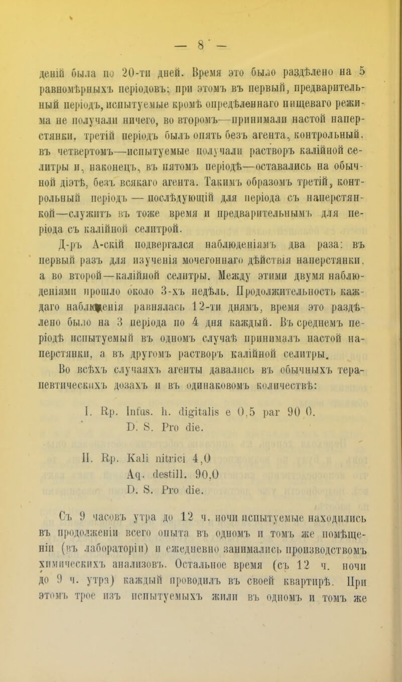 денШ была но 20-тн дней. Время это было раздѣлено на 5 равномѣрныхъ періодовъ; при этомъ въ первый, предваритель- ный періодъ, испытуемые кромѣ опредѣленнаго нищеваго режи- ма не получали ничего, во второмъ—принимали настой напер- стянки. третій періодъ былъ опять безъ агента, контрольный, въ четвертомъ—испытуемые получали растворъ калійной се- литры и, наконецъ, въ пятомъ періодѣ—оставались на обыч- ной діэтѣ, безъ всякаго агента. Такимъ образомъ третій, конт- рольный періодъ — послѣдующій для періода съ наперстян- кой—служитъ въ тоже время и предварительнымъ для пе- ріода съ калійной селитрой. Д-ръ А-скіЙ подвергался наблюденіямъ два раза: въ первый разъ для изученія мочегоннаго дѣйствія наперстянки, а во второй—калійной селитры. Между этими двумя наблю- деніями прошло около 3-хъ недѣль. Продолжительность каж- даго наблиценія равнялась 12-ти днямъ, время это раздѣ- лено было на 3 періода по 4 дня каждый. Въ среднемъ пе- ріодѣ испытуемый въ одномъ случаѣ принималъ настой на- перстянки, а въ другомъ растворъ калійной селитры. Во всѣхъ случаяхъ агенты давались въ обычныхъ тера- певтическихъ дозахъ н въ одинаковомъ количествѣ: I. Ер. 1 и Газ. И. (1іо’і1а1І8 е 0,5 раг 90 0. Б. 8. Рго сііе. II. Ер. Каіі піП’ісі 4,0 А^. сіезШІ. 90.0 Г). 8. Рго сііе. Съ 9 часовъ утра до 12 ч. ночи испытуемые находились въ продолженіи всего опыта въ одномъ и томъ же помѣще- ніи (въ лабораторіи) и ежедневно занимались производствомъ химическихъ анализовъ. Остальное время (съ 12 ч. ночи до 9 ч. утра) каждый проводилъ въ своей квартирѣ. При этомъ трое изъ испытуемыхъ жили въ одномъ и томъ же
