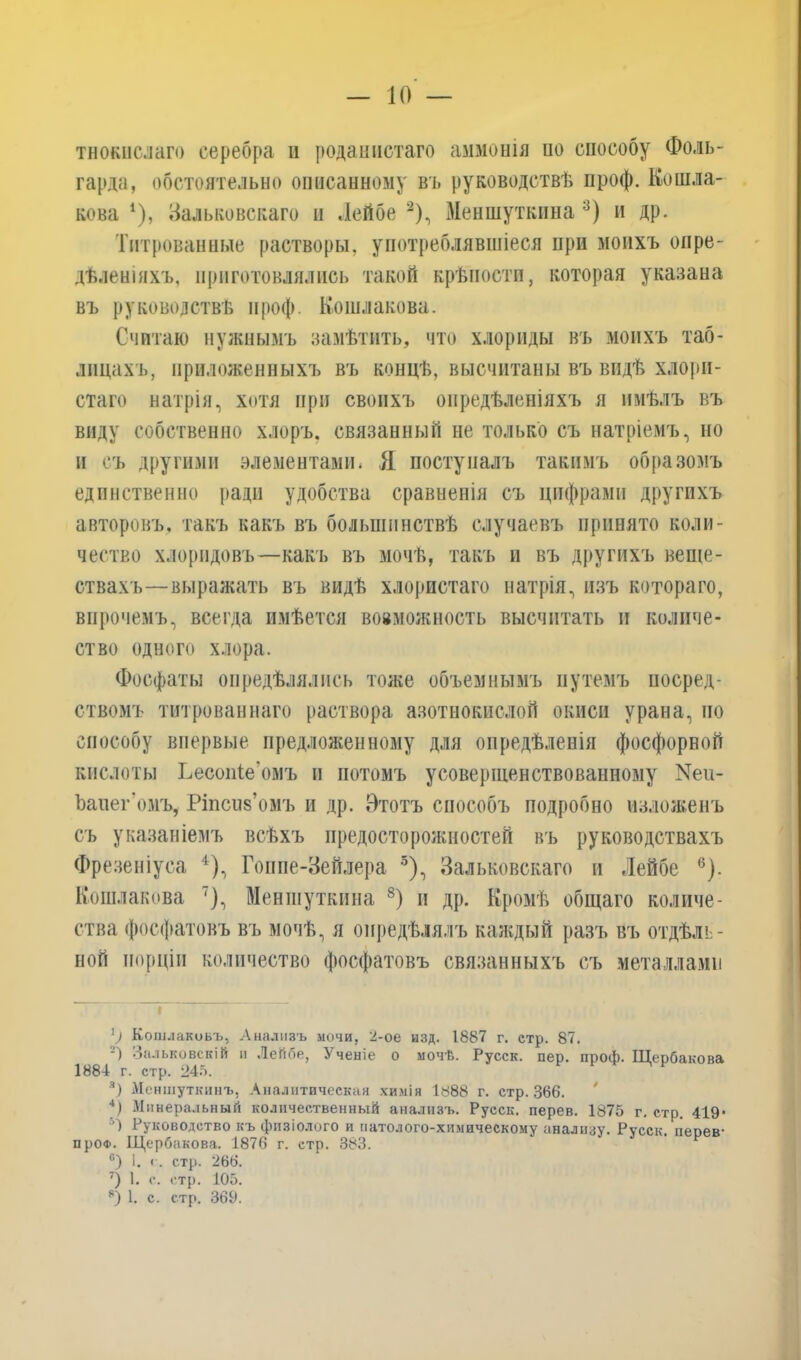 тнокислаго серебра и роданистаго аммонія ио способу Фоль- гарда, обстоятельно описанному въ руководствѣ проф. Кошля- кова *), Зальковскаго и Лейбе 1 2), Меншуткина :3) и др. Титрованные растворы, употреблявшіеся при моихъ опре- дѣленіяхъ, приготовлялись такой крѣпости, которая указана въ руководствѣ проф. Кошлякова. Считаю нужнымъ замѣтить, что хлориды въ моихъ таб- лицахъ, приложенныхъ въ концѣ, высчитаны въ видѣ хлори- стаго натрія, хотя при своихъ опредѣленіяхъ я имѣлъ въ виду собственно хлоръ, связанный не только съ натріемъ, но и съ другими элементами. Я поступалъ такимъ образомъ единственно ради удобства сравненія съ цифрами другихъ авторовъ, такъ какъ въ большинствѣ случаевъ принято коли- чество хлоридовъ—какъ въ мочѣ, такъ и въ другихъ веще- ствахъ—выражать въ видѣ хлористаго натрія, изъ котораго, впрочемъ, всегда имѣется вовможность высчитать и количе- ство одного хлора. Фосфаты опредѣлялись тоже объемнымъ путемъ посред- ствомъ титрованнаго раствора азотнокислой окиси урана, по способу впервые предложенному для опредѣленія фосфорной кислоты Ьесопіе’омъ и потомъ усовершенствованному Ъаиег’омъ, Ріпсив’омъ и др. Этотъ способъ подробно изложенъ съ указаніемъ всѣхъ предосторожностей въ руководствахъ Фрезеніуса 4 *), Гоппе-Зейлера 3), Зальковскаго и Лейбе 6 7). Кошлякова ')•> Меншуткина 8) и др. Кромѣ общаго количе- ства фосфатовъ въ мочѣ, я опредѣлялъ каждый разъ въ отдѣль- ной порціи количество фосфатовъ связанныхъ съ металлами 1) Кошлакоьъ, Анализъ мочи, 2-ое изд. 1887 г. етр. 87. 2) Зальковскій н Лейбе, Ученіе о мочѣ. Русск. пер. проф. Щербакова 1884 г. стр. 245. 3) Меншуткинъ, Аналитическая химія 1888 г. стр. 366. 4) Минеральный количественный анализъ. Русск. перев. 1875 г. стр. 419- А Руководство къ физіолого и патолого-химическому анализу. Русск. перев- про®. Щербакова. 1876 г. стр. 383. 6) 1. с. стр. 266. 7) 1. о. стр. 105. 8) 1. с. стр. 369.