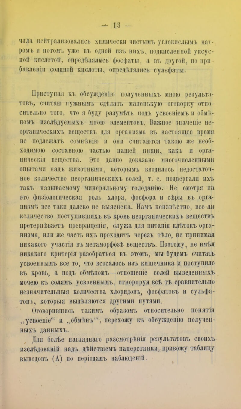 чала нейтрализовались химически чистымъ углекислымъ нат- ромъ и потомъ уже въ одной изъ нихъ, подкисленной уксус- ной кислотой, опредѣлялись фосфаты, а въ другой, по при- бавленіи соляной кислоты, опредѣлялись сульфаты. Приступая къ обсужденію полученныхъ мною результа- товъ, считаю нужнымъ сдѣлать маленькую оговорку отно- сительно того, что я буду разумѣть подъ усвоеніемъ и обмѣ- номъ изслѣдуемыхъ мною элементовъ. Важное значеніе не- органическихъ веществъ для организма въ настоящее время не подлежатъ сомнѣнію и они считаются такою же необ- ходимою составною частью нашей пищи, какъ и орга- ническія вещества. Это давно доказано многочисленными опытами надъ животными, которымъ вводилось недостаточ- ное количество неорганическихъ солей, т. е. подвергали ихъ такъ называемому минеральному голоданію. Не смотря на это физіологическая роль хлора, фосфора и сѣры въ орга- низмѣ все таки далеко не выяснена. Намъ неизвѣстно, все-лн количество поступившихъ въ кровь неорганическихъ веществъ претерпѣваетъ превращенія, служа для питанія клѣтокъ орга- низма, или же часть ихъ проходіпъ черезъ тѣло, не принимая никакого участія въ метаморфозѣ веществъ. Поэтому, не имѣя никакого критерія разобраться въ этомъ, мы будемъ считать усвоеннымъ все то, что всосалось изъ кишечника и поступило въ кровь, а подъ обмѣномъ—отношеніе солей выведенныхъ мочею къ солямъ усвоеннымъ, игнорируя всѣ тѣ сравнительно незначительныя количества хлоридовъ, фосфатовъ и сульфа- товъ, которыя выдѣляются другими путями. Оговорившись такимъ образомъ относительно понятія ,,усвоеніе“ и „обмѣнъ1,1, перехожу къ обсужденію получен- ныхъ данныхъ. Для болѣе нагляднаго разсмотрѣнія результатовъ своихъ изслѣдованій надъ дѣйствіемъ наперстянки, привожу таблицу выводовъ (А) по періодамъ наблюденій.