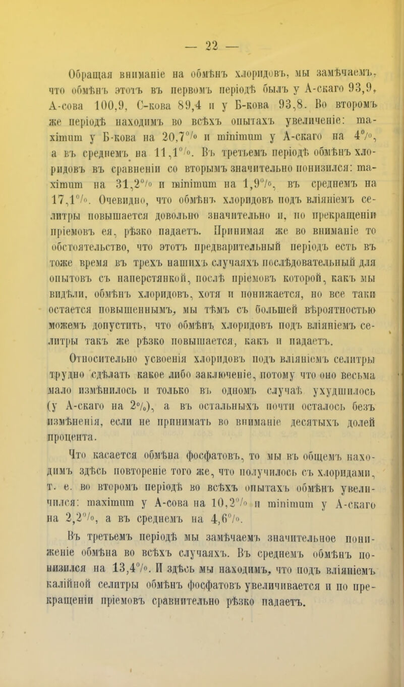 Обращая вниманіе на обмѣнъ хлоридовъ, мы замѣчаемъ, что обмѣнъ этотъ въ первомъ періодѣ былъ у А-скаго 93,9, А-сова 100,9, С-кова 89,4 и у Б-кова 93,8. Во второмъ же періодѣ находимъ во всѣхъ опытахъ увеличеніе: та- хіттп у Б-кова на 20,77° и тіпітит у А-скаго на 47°, а въ среднемъ на 11,10 °. Въ третьемъ періодѣ обмѣнъ хло- ридовъ въ сравненіи со вторымъ значительно понизился: ша- хіпшт на 31,2°/° и тіпітит на 1,9%>, въ среднемъ на 17,1°/о. Очевидно, что обмѣнъ хлоридовъ подъ вліяніемъ се- литры повышается довольно значительно и. по прекращеніи пріемовъ ея, рѣзко падаетъ. Принимая же во вниманіе то обстоятельство, что этотъ предварительный періодъ есть въ тоже время въ трехъ нашихъ случаяхъ послѣдовательный для опытовъ съ наперстянкой, послѣ пріемовъ которой, какъ мы видѣли, обмѣнъ хлоридовъ, хотя и понижается, но все таки остается повышеннымъ, мы тѣмъ съ большей вѣроятностью можемъ допустить, что обмѣнъ хлоридовъ подъ вліяніемъ се- литры такъ же рѣзко повышается, какъ и падаетъ. Относительно усвоенія хлоридовъ подъ вліяніемъ селитры трудно сдѣлать какое либо заключеніе, потому что оно весьма мало измѣнилось и только въ одномъ случаѣ ухудшилось (у А-скаго на 2%), а въ остальныхъ почти осталось безъ измѣненія, если не принимать во вниманіе десятыхъ долей процента. Что касается обмѣна фосфатовъ, то мы въ общемъ нахо- димъ здѣсь повтореніе того же, что получилось съ хлоридами, т. е. во второмъ періодѣ во всѣхъ опытахъ обмѣнъ увели- чился: тахіпшт у А-сова на 10,27° и тіпітит у А-скаго на 2,2°/о, а въ среднемъ на 4,В0/». Въ третьемъ періодѣ мы замѣчаемъ значительное пони- женіе обмѣна во всѣхъ случаяхъ. Въ среднемъ обмѣнъ по- низился на 13,47°. И здѣсь мы находимъ, что йодъ вліяніемъ калійной селитры обмѣнъ фосфатовъ увеличивается и но пре- кращеніи пріемовъ сравнительно рѣзко надаетъ.