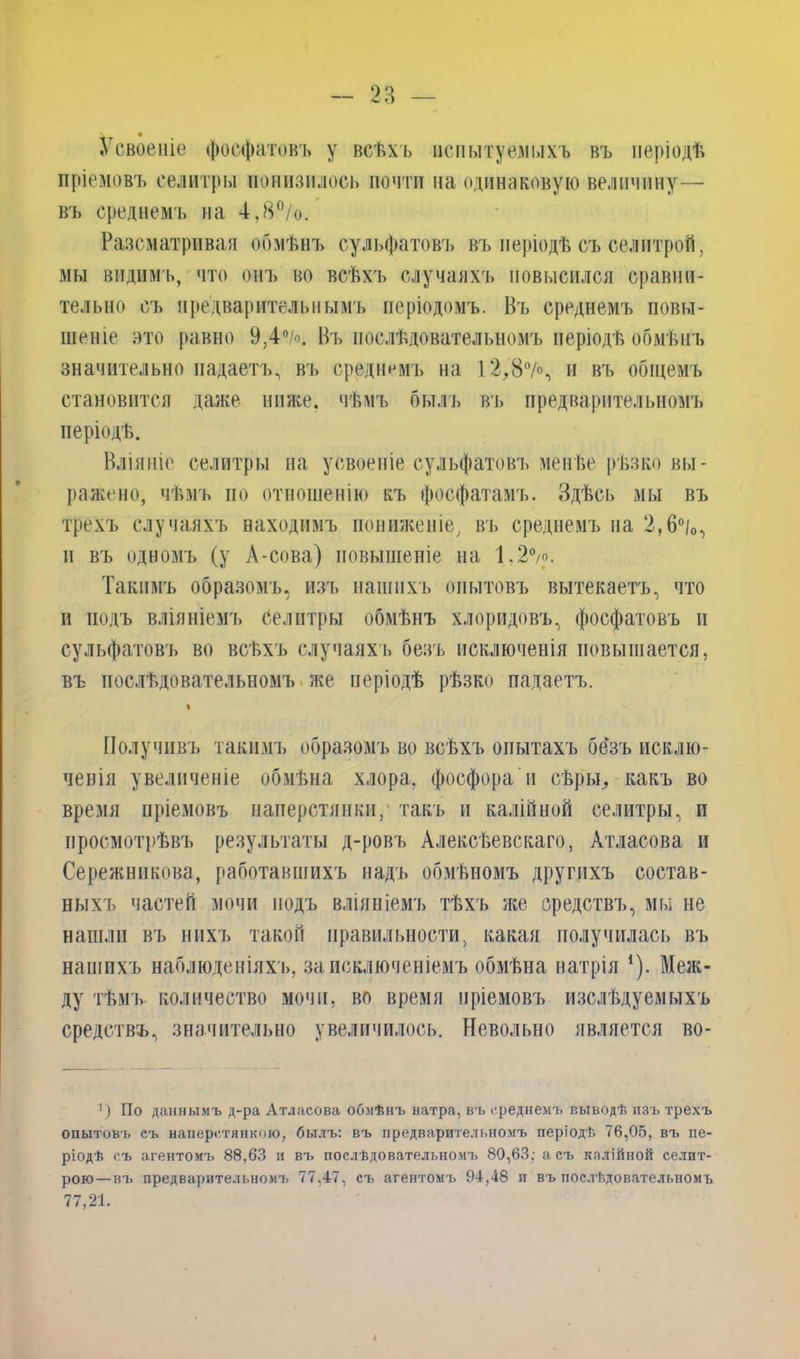 Усвоеніе фосфатовъ у всѣхъ испытуемыхъ въ періодѣ пріемовъ селитры понизилось почти на одинаковую величину— въ среднемъ на 4,8°/о. Разсматривая обмѣнъ сульфатовъ въ періодѣ съ селитрой, мы видимъ, что онъ во всѣхъ случаяхъ повысился сравни- тельно съ предварительнымъ періодомъ. Въ среднемъ повы- шеніе это равно 9,4°/о. Въ послѣдовательномъ періодѣ обмѣнъ значительно надаетъ, въ среднимъ на 12,87% и въ общемъ становится даже ниже, чѣмъ былъ въ предварительномъ періодѣ. Вліяніе селитры на усвоеніе сульфатовъ менѣе рѣзко вы- ражено, чѣмъ по отношенію къ фосфатамъ. Здѣсь мы въ трехъ случаяхъ находимъ пониженіе, въ среднемъ на 2,6°/0, и въ одномъ (у А-сова) повышеніе на 1.2>. Такимъ образомъ, изъ нашихъ опытовъ вытекаетъ, что и подъ вліяніемъ селитры обмѣнъ хлоридовъ, фосфатовъ и сульфатовъ во всѣхъ случаяхъ безъ исключенія повышается, въ послѣдовательномъ же періодѣ рѣзко падаетъ. і Получивъ такимъ образомъ во всѣхъ опытахъ безъ исклю- ченія увеличеніе обмѣна хлора, фосфора н сѣры, какъ во время пріемовъ наперстянки/ такъ и калійной селитры, и просмотрѣвъ результаты д-ровъ Алексѣевскаго, Атласова и Сережникова, работавшихъ надъ обмѣномъ другихъ состав- ныхъ частей мочи подъ вліяніемъ тѣхъ же средствъ, мы не нашли въ нихъ такой правильности, какая получилась въ нашихъ наблюденіяхъ, за исключеніемъ обмѣна натрія 1). Меж- ду тѣмъ количество мочи, во время пріемовъ изслѣдуемыхъ средствъ, значительно увеличилось. Невольно является во- !) По даннымъ д-ра Атласова обмѣнъ натра, въ среднемъ выводѣ изъ трехъ опытовъ съ наперстянкою, былъ: въ предварительномъ періодѣ 76,05, въ пе- ріодѣ съ агентомъ 88,63 и въ послѣдовательномъ 80,63; асъ калійной селит- рою— въ предварительномъ 77,47, съ агентомъ 94,48 и въ послѣдовательномъ 77,21.