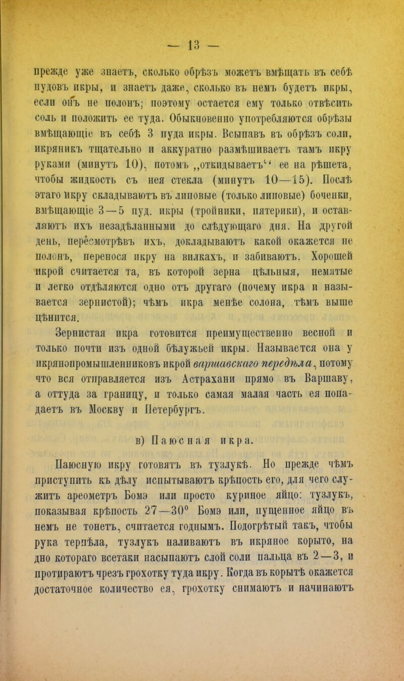 прежде уже знаетъ, сколько обрѣзъ можетъ вмѣщать въ себѣ пудовъ икры, и знаетъ даже, сколько въ немъ будетъ икры, если онъ не полонъ; поэтому остается ему только отвѣсить соль и положить ее туда. Обыкновенно употребляются обрѣзы вмѣщающіе въ себѣ 3 нуда икры. Всыпавъ въ обрѣзъ соли, икряникъ тщательно и аккуратно размѣшиваетъ тамъ икру руками (минутъ 10), потомъ ,,откидываетъс‘ ее на рѣшета, чтобы жидкость съ нея стекла (минутъ 10—15). Послѣ> этаго икру складываютъ въ липовые (только липовые) боченки, вмѣщающіе 3 — 5 пуд. икры (тройники, пятерики), и остав- ляютъ ихъ незадѣланными до слѣдующаго дня. На другой день, пересмотрѣвъ ихъ, докладываютъ какой окажется не полонъ, перенося икру на вилкахъ, и забиваютъ. Хорошей икрой считается та, въ которой зерна цѣльныя, немятые и легко отдѣляются одно отъ другаго (почему икра и назы- вается зернистой); чѣмъ икра менѣе солона, тѣмъ выше цѣнится. Зернистая икра готовится преимущественно весной и только почти изъ одной бѣлужьей икры. Называется она у нкрянонромышленниковъ икрой варшавскаго передѣла, потому что вся отправляется изъ Астрахани прямо въ Варшаву, а оттуда за границу, и только самая малая часть ея попа- даетъ въ Москву и Петербургъ. в) П аюс на я икр а. Паюсную икру готовятъ въ тузлукѣ. Но прежде чѣмъ приступить къ дѣлу испытываютъ крѣпость его, для чего слу- житъ ареометръ Бомэ или просто куриное яйцо: тузлукъ, показывая крѣпость 27—30° Бомэ или, пущенное яйцо въ немъ не тонетъ, считается годнымъ. Подогрѣтый такъ, чтобы рука терпѣла, тузлукъ наливаютъ въ икряное корыто, на дно котораго всетаки насыпаютъ слой соли пальца въ 2 — 3, и протираютъ чрезъ грохотку туда икру. Когда въ корытѣ окажется достаточное количество ея, грохотку снимаютъ и начинаютъ