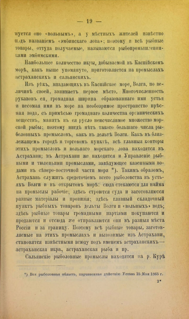 нуется оно «вольнымъ», а у мѣстныхъ жителей извѣстно подъ названіемъ «эмбинскаго лова»; поэтому и всѣ рыбные товары, оттуда получаемые, называются рыбопромышленни- ками эмбименими. Наибольшее количество икры, добываемой въ Каспійскомъ морѣ, какъ выше упомянуто, приготовляется на промыслахъ астраханскихъ и сальянскихъ. Изъ рѣкъ, впадающихъ въ Каспійское море, Волга, по ве- личинѣ своей, занимаетъ первое мѣсто. Многочисленность рукавовъ ея, громадная ширина образованнаго ими устья и несомая ими въ море на необозримое пространство прѣс- ная вода, съ примѣсью громаднаго количества органическихъ веществъ, манятъ въ ея русло неисчислимое множество мор- ской рыбы; поэтому нигдѣ нѣтъ такого большаго числа ры- боловныхъ промысловъ, какъ въ дельтѣ Волги. Какъ въ близ- лежащемъ городѣ и торговомъ пунктѣ, всѣ главныя конторы этихъ промысловъ и вольнаго морскаго лова находятся въ Астрахани; въ Астрахани же находится и Управленіе рыб- ными и тюленьими промыслами, завѣдующее казенными во- дами въ сѣверо-восточной части моря *). Такимъ образомъ, Астрахань служитъ средоточіемъ всего рыболовства въ усть- яхъ Волги и въ открытомъ морѣ; сюда стекаются для найма на промыслы рабочіе; здѣсь строются суда и заготовляются разные матеріалы и провизія; здѣсь главный складочный пунктъ рыбныхъ товаровъ дельты Волги и «вольныхъ» водъ; здѣсь рыбные товары громадными партіями покупаются и продаются и отсюда же отправляются они въ разныя мѣста Россіи и за границу. Поэтому всѣ рыбные товары, заготов- ляемые на этихъ промыслахъ и вывозимые изъ Астрахани, становятся извѣстными всюду подъ именемъ астраханскихъ— астраханская икра, астраханская рыба и ир. Сальянскіе рыболовные промыслы находятся на р. Курѣ *) Вся рыболовная область, подчиненная дѣйствію Устава 25 Мая 1865 г.