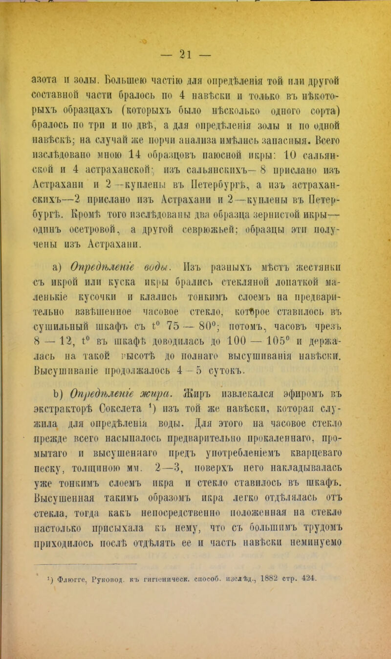 азота н золы. Большею частію для опредѣленія той или другой составной части бралось по 4 навѣски и только въ нѣкото- рыхъ образцахъ (которыхъ было нѣсколько одного сорта) бралось по три и но двѣ, а для опредѣленія золы и по одной навѣскѣ; на случай же порчи анализа имѣлись запасныя. Всего изслѣдовано мною 14 образцовъ паюсной икры: 10 сальян- ской и 4 астраханской- изъ сальянскихъ— 8 прислано изъ Астрахани и 2 —куплены въ Петербургѣ, а изъ астрахан- скихъ—2 прислано изъ Астрахани и 2—куплены въ Петер- бургѣ. Кромѣ того изслѣдованы два образца зернистой икры— одинъ осетровой, а другой севрюжьей; образцы эти полу- чены изъ Астрахани. a) Опредѣленіе воды. Изъ разныхъ мѣстъ жестянки съ икрой или куска икры брались стекляной лопаткой ма- ленькіе кусочки и клались тонкимъ слоемъ на предвари- тельно взвѣшенное часовое стекло, которое ставилось въ сушильный шкафъ съ ѣ° 75 — 80°; потомъ, часовъ чрезъ 8 — 12, 1° въ шкафѣ доводилась до 100 — 105° и держа- лась на такой высотѣ до полнаго высушиванія навѣски. Высушиваніе продолжалось 4-5 сутокъ. b) Опредѣленіе жира. Жиръ извлекался эфиромъ въ экстракторѣ Сокслета *) изъ той же навѣски, которая слу- жила для опредѣленія воды. Для этого на часовое стекло прежде всего насыпалось предварительно прокаленнаго, про- мытаго и высушеннаго предъ употребленіемъ кварцеваго песку, толщиною мм. 2—3, поверхъ него накладывалась уже тонкимъ слоемъ икра и стекло ставилось въ шкафъ. Высушенная такимъ образомъ икра легко отдѣлялась отъ стекла, тогда какъ непосредственно положенная на стекло настолько присыхала къ нему, что съ большимъ трудомъ приходилось послѣ отдѣлять ее и часть навѣски неминуемо :) Флюгге. Руковод. къ гипеническ. способ, изслѣд., 1882 стр. 424.