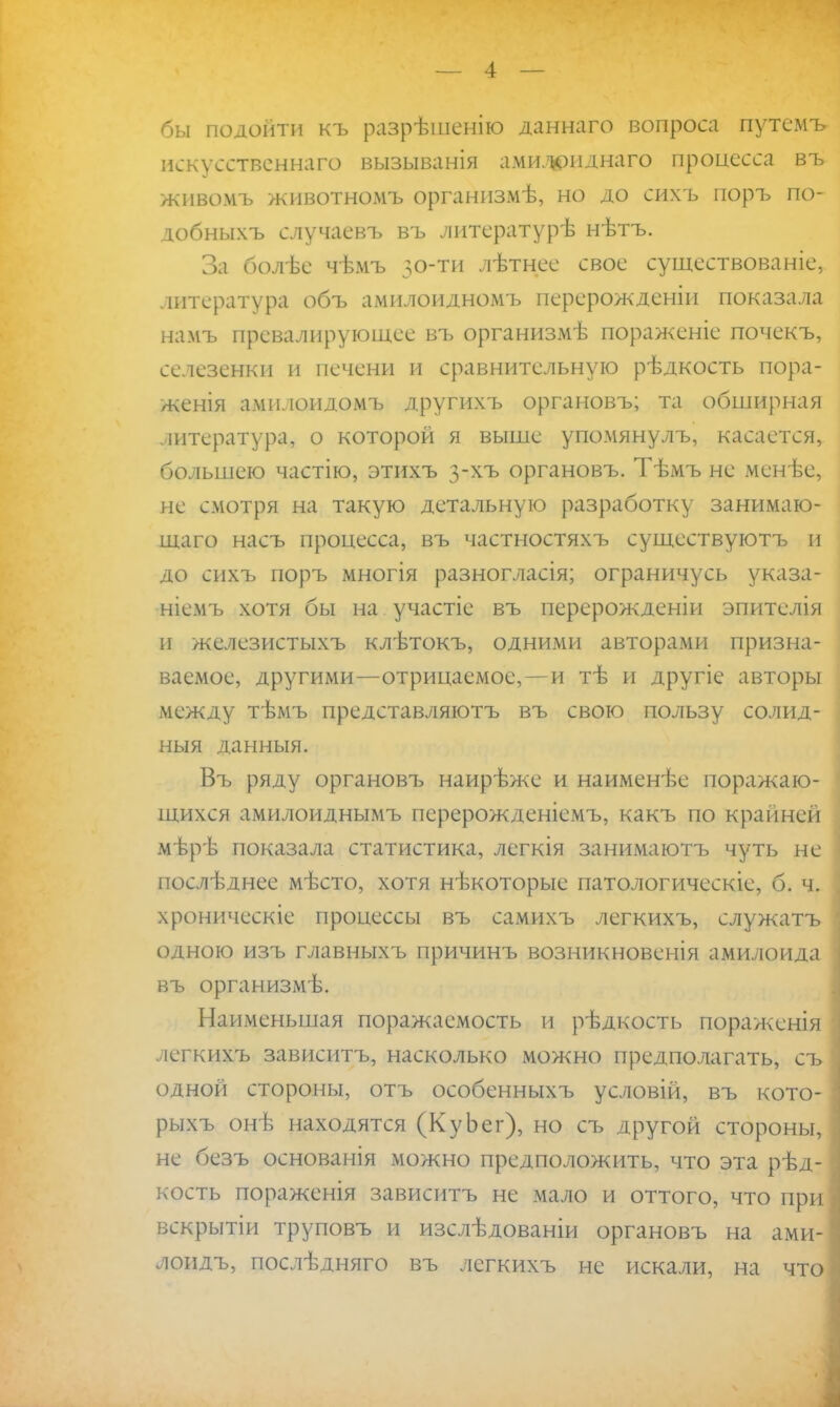 бы подойти къ разрѣшенію даннаго вопроса путсмъ искусственного вызыванія амил*)ііднаго процесса въ живомъ животномъ организмѣ, но до сихъ поръ по- добныхъ случаевъ въ литературѣ нѣтъ. За болѣе чѣмъ 50-ти лѣтнее свое существование, литература объ амилоидномъ перерожденіи показала намъ превалирующее въ организмѣ пораженіе почекъ, селезенки и печени и сравнительную рѣдкость пора- женія амилоидомъ другихъ органовъ; та обширная штература, о которой я выше упомянулъ, касается, большею частію, этихъ 3-хъ органовъ. Тѣмъ не мснѣе, не смотря на такую детальную разработку занимаю- щего насъ процесса, въ частностяхъ существуютъ и до сихъ поръ многія разногласія; ограничусь указа- ніемъ хотя бы на участіе въ перерожденіи эпителія и железистыхъ клѣтокъ, одними авторами призна- ваемое, другими—отрицаемое,—и тѣ и другіе авторы между тѣмъ представляютъ въ свою пользу солид- ныя данныя. Въ ряду органовъ наирѣже и наименѣе поражаю- щихся амилоиднымъ перерожденіемъ, какъ по крайней мѣрѣ показала статистика, легкія занимаютъ чуть не поелѣднее мѣсто, хотя нѣкоторые патологическіе, б. ч. хроническіе процессы въ самихъ легкихъ, служатъ одною изъ главныхъ причинъ возникновенія амилоида въ организмѣ. Наименьшая поражасмость и рѣдкость пораженія легкихъ зависитъ, насколько можно предполагать, съ одной стороны, отъ особенныхъ условій, въ кото- рыхъ онѣ находятся (КуЬег), но съ другой стороны, не безъ основанія можно предположить, что эта рѣд- кость пораженія зависитъ не мало и оттого, что при вскрытіи труповъ и изслѣдованіи органовъ на ами- лоидъ, послѣдняго въ легкихъ не искали, на что