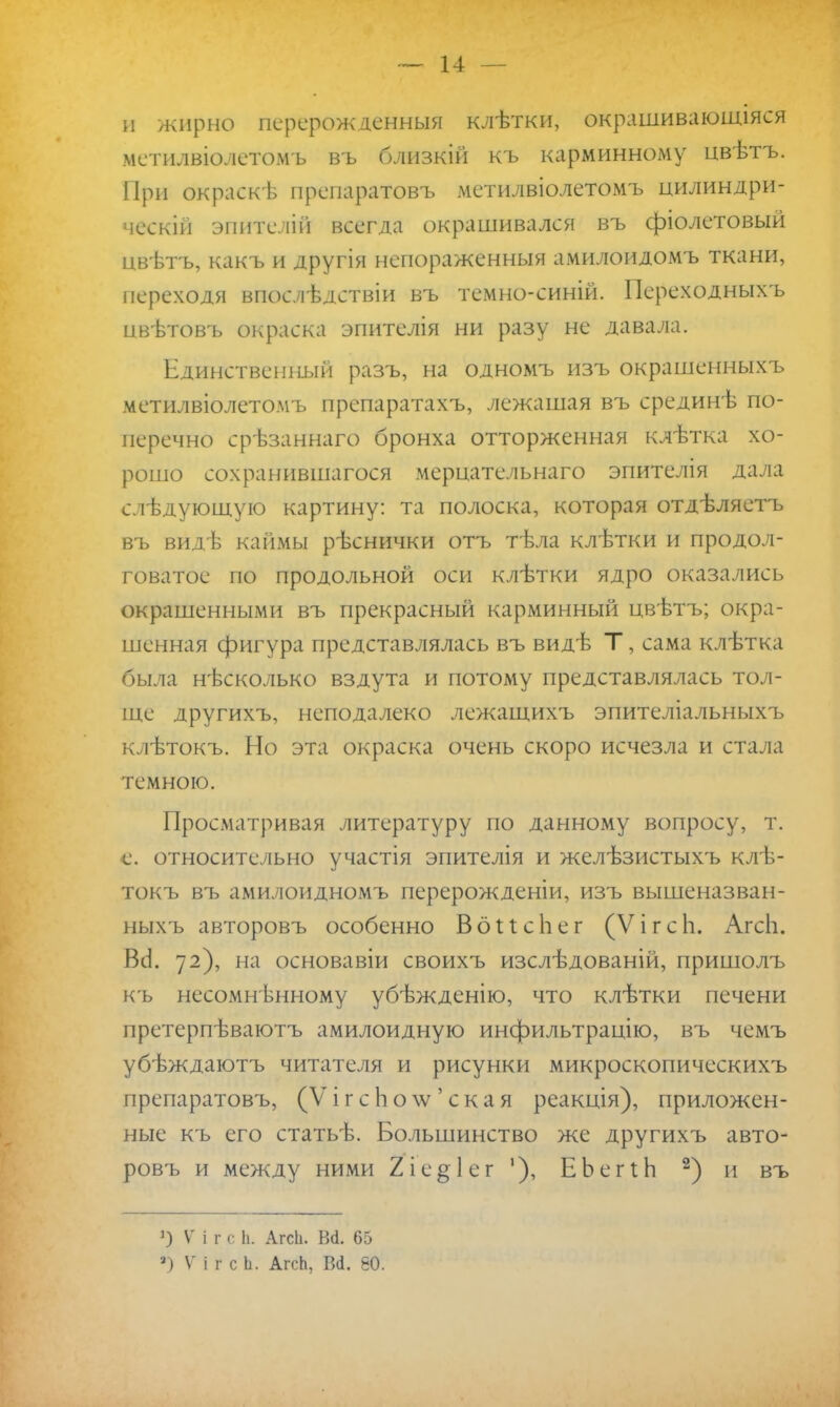 и жирно перерожденный клѣтки, опрашивающаяся метилвіолетомъ въ близкій къ карминному цвѣтъ. При окраскѣ препаратовъ метилвіолетомъ цилиндри- ческій эпителій всегда окрашивался въ фіолетовый цвѣтъ, какъ и другія непораженныя амилоидомъ ткани, переходя впослѣдствіи въ темно-синій. Переходныхъ пвѣтовъ окраска эпителія ни разу не давала. Единственный разъ, на одномъ изъ окрашенныхъ метилвіолетомъ препаратахъ, лежащая въ срединѣ по- перечно срѣзаннаго бронха отторженная клѣтка хо- рошо сохранившагося мерцательнаго эпителія дала слѣдующую картину: та полоска, которая отдѣляетъ въ видѣ каймы рѣснички отъ тѣла клѣтки и продол- говатое по продольной оси клѣтки ядро оказались окрашенными въ прекрасный карминный цвѣтъ; окра- шенная фигура представлялась въ видѣ Т, сама клѣтка была нѣсколько вздута и потому представлялась тол- ще другихъ, неподалеко лежащихъ эпителіальныхъ клѣтокъ. Но эта окраска очень скоро исчезла и стала темною. Просматривая литературу по данному вопросу, т. е. относительно участія эпителія и желѣзистыхъ клѣ- токъ въ амилоидномъ перерожденіи, изъ вышеназван- ныхъ авторовъ особенно ВоИсЬег (ѴігсЬ. АгсЬ. Всі 72), на основавіи своихъ изслѣдованій, пришолъ къ несомненному убѣжденію, что клѣтки печени претерпѣваютъ амилоидную инфильтрацію, въ чемъ убѣждаютъ читателя и рисунки микроскопическихъ препаратовъ, (V і г с Ь о \ѵ ' с к а я реакція), приложен- ные къ его статьѣ. Большинство же другихъ авто- ровъ и между ними 2іе§1ег '), ЕЬегіЬ 2) и въ ]) V і г с. Ь. Агсіі. Вй. 65 а) V і г с Ь. АгсЬ, Вй. 60.