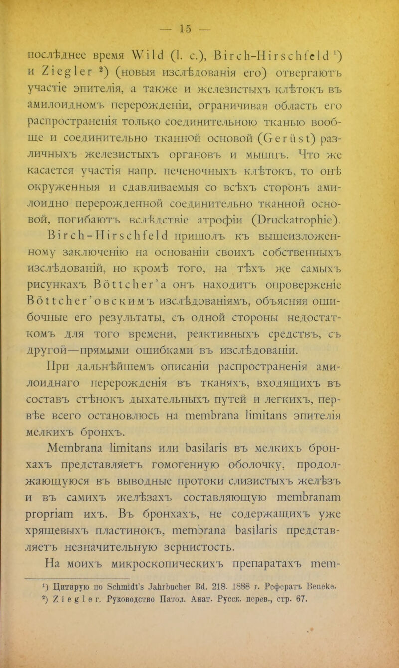 послѣднес время \Ѵікі (1. с), В і г с Ь-Н і г 8 с Ы'с I сі ') и 2іе§1ег 2) (новыя изслѣдованія его) отвергаюсь участіе эпителія, а также и железистыхъ клѣтокъ въ амилоидномъ перерождении, ограничивая область его распространенія только соединительною тканью вооб- ще п соединительно тканной основой (С е г й я і) раз- личныхъ железистыхъ органовъ и мышцъ. Что же касается участія напр. печеночныхъ клѣтокъ, то онѣ окруженныя и сдавливаемыя со всѣхъ сторонъ ами- лоидно перерожденной соединительно тканной осно- вой, погибаютъ вслѣдствіе атрофіи (БгискаігорЬіе). ВігсЬ-НігзсЬГеІ о1 пришолъ къ вышеизложен- ному заключенію на основаніи своихъ собственныхъ изслѣдованій, но кромѣ того, на тѣхъ же самыхъ рисункахъ ВбИсЬег'а онъ находитъ опроверженіе ВбПсЬег'овскимъ изслѣдованіямъ, объясняя оши- бочные его результаты, съ одной стороны недостат- комъ для того времени, реактивныхъ средствъ, съ другой—прямыми ошибками въ изслѣдованіи. При дальнѣйшемъ описаніи распространенія ами- лоиднаго перерожденія въ тканяхъ, входящихъ въ составъ стѣнокъ дыхательныхъ путей и легкихъ, пер- вѣе всего остановлюсь на тетЬгапа Иткапз эпителія мелкихъ бронхъ. МетЬгапа Пткапз или Ьазііагія въ мелкихъ брон- хахъ представляетъ гомогенную оболочку, продол- жающуюся въ выводные протоки слизистыхъ желѣзъ и въ самихъ желѣзахъ составляющую тетЬгапат ргоргіат ихъ. Въ бронхахъ, не содержащихъ уже хрящевыхъ пластинокъ, тетЬгапа Ьазііагіз представ- ляетъ незначительную зернистость. На моихъ микроскопическихъ препаратахъ тет- *) Дотирую по ВсЬтШ'з ЛаЬгЬисІіег Всі. 218. 1888 г. Рефератъ Веаеке. 2) 2 і е в I ѳ г. Руководство Патол. Анат. Русск. перев., стр. 67.