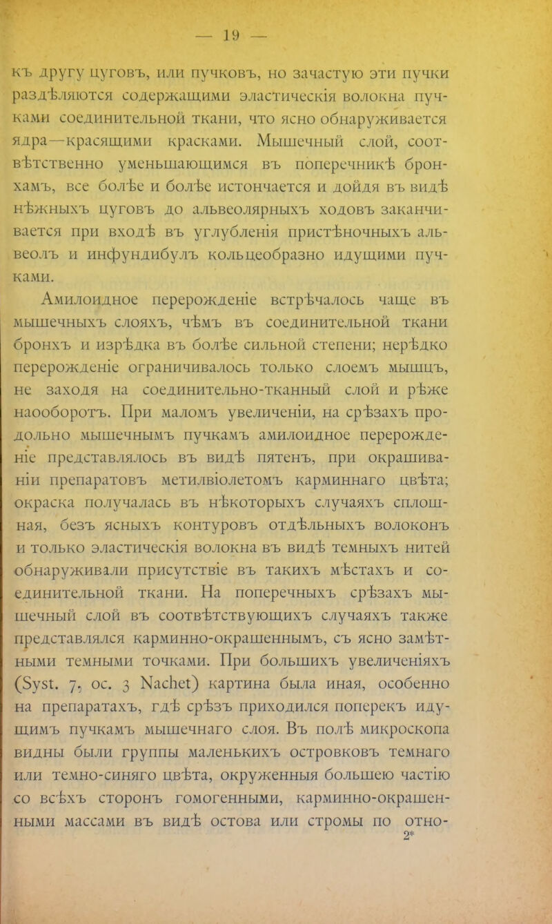 къ другу цуговъ, или пучковъ, но зачастую эти пучки разделяются содержащими эластическія волокна пуч- ками соединительной ткани, что ясно обнаруживается ядра—красящими красками. Мышечный слой, соот- вѣтственно уменьшающимся въ поперечникѣ брон- хамъ, все болѣе и болѣе истончается и дойдя въ видѣ нѣжныхъ цуговъ до альвеолярныхъ ходовъ заканчи- вается при входѣ въ углубленія пристѣночныхъ аль- веолъ и инфундибулъ кольцеобразно идущими пуч- ками. Амилоидное перерожденіе встрѣчалось чаще въ мышечныхъ слояхъ, чѣмъ въ соединительной ткани бронхъ и изрѣдка въ болѣе сильной степени; нерѣдко перерожденіе ограничивалось только слоемъ мышцъ, не заходя на соединительно-тканный слой и рѣже наооборотъ. При маломъ увеличеніи, на срѣзахъ про- дольно мышечнымъ пучкамъ амилоидное перерожде- ніе представлялось въ видѣ пятенъ, при окрашива- ніи препаратовъ метилвіолетомъ карминнаго цвѣта; окраска получалась въ нѣкоторыхъ случаяхъ сплош- ная, безъ ясныхъ контуровъ отдѣльныхъ волоконъ и только эластическія волокна въ видѣ темныхъ нитей обнаруживали присутствіе въ такихъ мѣстахъ и со- единительной ткани. На поперечныхъ срѣзахъ мы- шечный слой въ соотвѣтствующихъ случаяхъ также представлялся карминно-окрашеннымъ, съ ясно замѣт- ными темными точками. При большихъ увеличеніяхъ (5узі. 7, ос. з Ыасііеі) картина была иная, особенно на препаратахъ, гдѣ срѣзъ приходился поперекъ иду- щимъ пучкамъ мышечнаго слоя. Въ полѣ микроскопа видны были группы маленькихъ островковъ темнаго или темно-синяго цвѣта, окруженныя большею частію со всѣхъ сторонъ гомогенными, карминно-окрашен- ными массами въ видѣ остова или стромы по отно- 2*