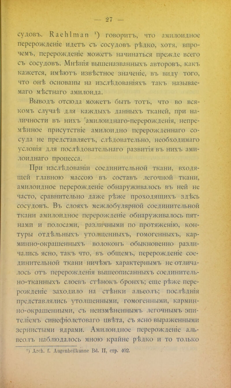 судовъ. КаеЫіпап ') говорить, что амилоидное перерожденіе идетъ съ сосудовъ рѣдко, хотя, впро- чемъ, персрожденіе можетъ начинаться прежде всего съ сосудовъ. Мнѣнія вышеназванныхъ авторовъ, какъ кажется, имѣютъ извѣстное значеніе, въ виду того, что онѣ основаны на изслѣдованіяхъ такъ называе- ма™ мѣстнаго амилоида. Выводъ отсюда можетъ быть тотъ, что во вся- комъ случаѣ для каждыхъ данныхъ тканей, при на- личности въ нихъ 'амилоиднаго-перерожденія, непре- мѣнное присутствіе амилоидно перерожденнаго со- суда не представляетъ, слѣдовательно, необходимаго условія для послѣдовательнаго развитія въ нихъ ами- лоиднаго процесса. При изслѣдованіи соединительной ткани, входя- щей главною массою въ составъ легочной ткани, амилоидное перерожденіе обнаруживалось въ ней не часто, сравнительно даже рѣже проходящихъ здѣсь сосудовъ. Въ слояхъ межлобулярной соединительной ткани амилоидное перерожденіе обнаруживалось пят- нами и полосами, различными по протяженію, кон- туры отдѣльныхъ утолщенныхъ, гомогенныхъ, кар- минно-окрашенныхъ волоконъ обыкновенно разли- чались ясно, такъ что, въ общемъ, перерожденіе сое- динительной ткани ничѣмъ характернымъ не отлича- лось отъ перерожденія вышеописанныхъ соединитель- но-тканныхъ слоевъ стѣнокъ бронхъ; еще рѣже пере- рожденіе заходило на стѣнки альеолъ; послѣднія представлялись утолщенными, гомогенными, кармин- но-окрашенными, съ неизмѣненнымъ легочнымъ эпи- Теліемъ синефіолетоваго цвѣта, съ ясно выраженными зернистыми ядрами. Амилоидное перерожденіе аль- веолъ наблюдалось мною крайне рѣдко и то только 1) АгсЬ. {'. Ап&епЬёіІкшійе ВЙ. II, стр. 402.