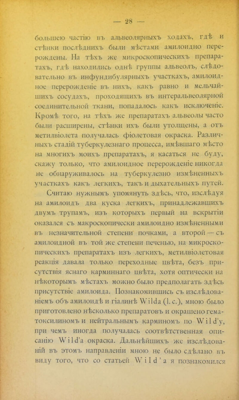 большею частію въ альвеолярныхъ кодахъ, гдѣ и стѣнки послѣднихъ были мѣстами амилоидно пере- рождены. На тѣхъ же микроскопическихъ препара- тахъ, гдѣ находились однѣ группы альвеолъ, слѣдо- вательно въ инфундибулярныхъ участкахъ, амилоид- нос перерожденіе въ нихъ, какъ равно и мельчай- шихъ сосудахъ, проходящихъ въ интеральвеолярной соединительной ткани, попадалось какъ исключеніе. Кромѣ того, на тѣхъ же препаратахъ альвеолы часто были расширены, стѣнки ихъ были утолщены, а отъ метилвіолета получалась фіолетовая окраска. Различ- ныхъ стадій туберкулезнаго процесса, имѣвшаго мѣсто на многихъ моихъ препаратахъ, я касаться не буду, скажу только, что амилоидное перерожденіе никогда не обнаруживалось на туберкулезно измѣненныхъ участкахъ какъ легкихъ, такъ и дыхательныхъ путей. Считаю нужнымъ упомянуть здѣсь, что, изслѣдуя на амилоидъ два куска легкихъ, принадлежавшихъ двумъ трупамъ, изъ которыхъ первый на вскрытіи оказался съ макроскопически амилоидно измѣненными въ незначительной степени почками, а второй — съ амилоидной въ той же степени печенью, на микроско- пическихъ препаратахъ изъ легкихъ, метилвіолетовая реакція давала только переходные цвѣта, безъ при- сутствия яснаго карминнаго цвѣта, хотя оптически на нѣкоторымъ мѣстахъ можно было предполагать здѣсь присутствіе амилоида. Познакомившись съ изслѣдова- ніемъ объ амилоидѣ и гіалинѣ \ѴіЫа (1. с), мною было приготовлено нѣсколько препаратовъ и окрашено гема- токсилиномъ и нейтральнымъ карминомъ по \Ѵ і 1 сГу, при чемъ иногда получалась соотвѣтственная опи- санію ЛѴіІсГа окраска. Дальнѣйшихъ же изслѣдова- ній въ этомъ направленіи мною не было сдѣлано въ виду того, что со статьей \Ѵ і I й ' а я познакомился