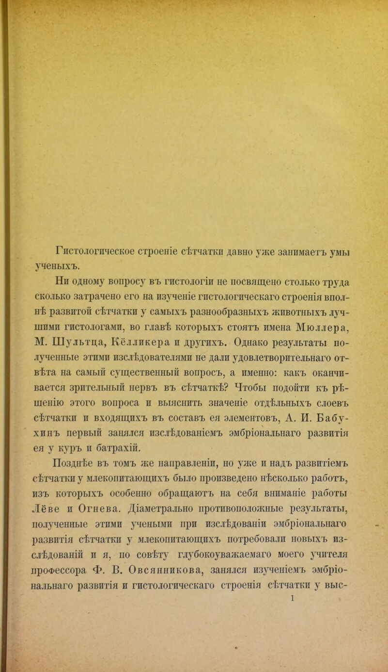 Гистологическое строеніе сѣтчатки давно уже занимаетъ умы ученыхъ. Ни одному вопросу въ гистологіи не посвящено столько труда сколько затрачено его на изученіе гистологическаго строенія впол- нѣ развитой сѣтчатки у самыхъ разнообразныхъ животныхъ луч- шими гистологами, во главѣ которыхъ стоятъ имена Мюллера, М. Шультца, Кёлликера и другихъ. Однако результаты по- лученные этими изслѣдователями не дали удовлетворительнаго от- вѣта на самый существенный вопросъ, а именно: какъ оканчи- вается зрительный нервъ въ сѣтчаткѣ? Чтобы подойти къ рѣ- шенію этого вопроса и выяснить значеніе отдѣльныхъ слоевъ сѣтчатки и входящихъ въ составъ ея элементовъ, А. И. Бабу- хинъ первый занялся изслѣдованіемъ эмбріональыаго развиты ея у куръ и батрахій. Позднѣе въ томъ же направленіи, но уже и надъ развитіемъ сѣтчатки у млекопитающихъ было произведено нѣсколько работъ, изъ которыхъ особенно обращаютъ на себя вниманіе работы Лёве и Огнева. Діаметрально противоположные результаты, полученные этими учеными при изслѣдованіи эмбріональнаго развитія сѣтчатки у млекопитающихъ потребовали новыхъ из- слѣдованій и я, по совѣту глубокоуважаемая моего учителя профессора Ф. В. Овсянникова, занялся изученіемъ эмбріо- нальнаго развитія и гистологическаго строенія сѣтчатки у выс- і