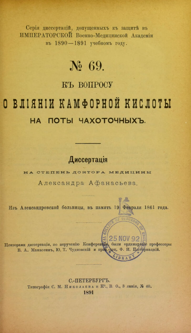 Серія диссертацій, допущенныхъ къ защитѣ въ ИМПЕРАТОРСКОЙ Военно-Медицинской Академіи въ 1890 —1891 учебномъ году. № 69. ЕЪ ВОПРОСУ О В ЛIЯ НIИ КАМФОРНОЙ КИСЛОТЫ НА ПОТЫ ЧАХОТОЧНЫХЪ. Диссертація Н А. СТЕПЕНЬ. ДОКТОРА. МЕДИЦИНЫ Александра Афанасьева. Изъ Александровской больницы, въ память 19 Февраля 1861 года. Цензорами диссертаціи, по порученію Конфере В. А. Манасеинъ, Ю. Т. Чудновскій и пр профессоры нацкій. С.-ПЕТЕРБУРГЪ. Типографія С. М. Николаева и К0., В. 0., 3 линія, № 40. 1891