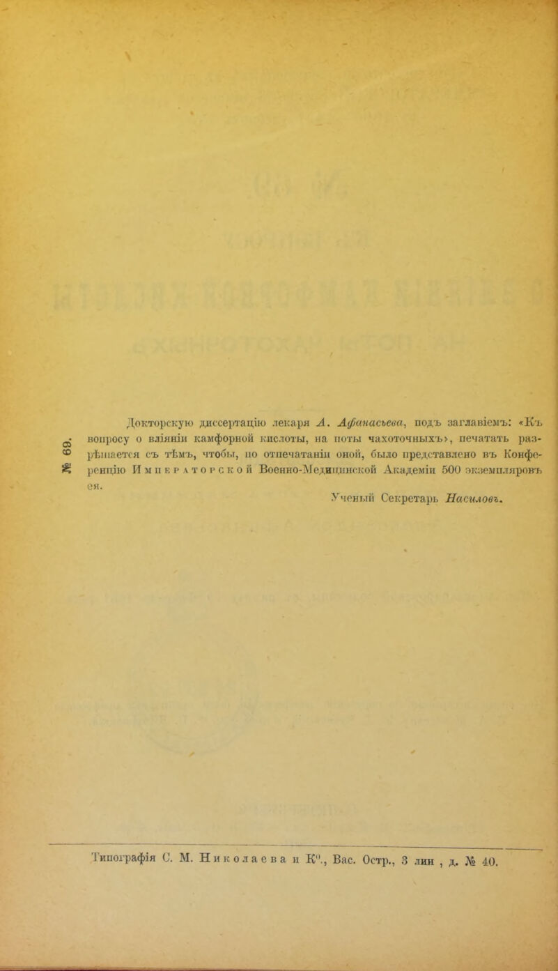 Докторскую диссертации лекаря А. Афанасьева, подъ заглавіемъ: «Къ вопросу о вліянін камфорной кислоты, на ноты чахоточныхъ>, печатать раз- решается съ тѣмъ, чтобы, но отнечатаніи оной, было представлено въ Конфе- })сндію Императорской Военно-Медицншкой Академін 500 экземпляров'^ ея. Ученый Секрета])ь Насиловъ. Типоірафія С. М. Николаева и К., Вас. Остр., 3 лин , д. № 40.