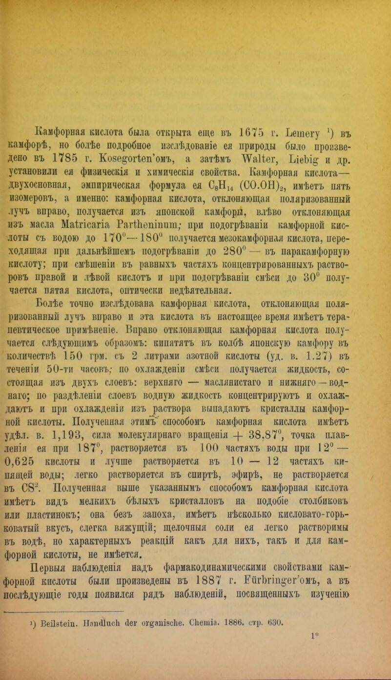 Камфорная кислота была открыта еще въ 1675 г. Ьешегу *) въ камфорѣ, но болѣе подробное изслѣдованіе ея природы было произве- дено въ 1785 г. Ко8е§-ог1еп'омъ, а затѣмъ ѴѴаІіег, ЪіеЬі^ и др. установили ея физическія и хиыическія свойства. Камфорная кислота— двухосновная, эмпирическая формула ея С8Н14 (СО.ОН)2, имѣетъ нять изомеровъ, а именно: камфорная кислота, отклоняющая поляризованный лучъ вправо, получается изъ японской камфоры, влѣво отклоняющая изъ масла Маітісагіа Рагтпепіпит; при подогрѣваніи камфорной кис- лоты съ водою до 170°—180° получается мезокамфорная кислота, пере- ходящая при дальнѣйшемъ подогрѣваніи до 280° — въ паракамфорную кислоту; при смѣшеніи въ равныхъ частяхъ концентрированвыхъ раство- ровъ правой и лѣвой кислотъ и при подогрѣваніи смѣси до 30° полу- чается пятая кислота, оптически недѣятельная. Болѣе точно изслѣдована камфорная кислота, отклоняющая поля- ризованный лучъ вправо и эта кислота въ настоящее время имѣетъ тера- певтическое примѣненіе. Вправо отклоняющая камфорная кислота полу- чается слѣдуюшимъ образомъ: кипятятъ въ колбѣ японскую камфору въ количествѣ 150 грм. съ 2 литрами азотной кислоты (уд. в. 1.27) въ теченіи 50-ти часовъ; по охлаждееіи смѣси получается жидкость, со- стоящая изъ двухъ слоевъ: верхняго — маслянистаго и нижняго —вод- наго; по раздѣленіи слоевъ водную жидкость концентрируютъ и охлаж- даютъ и при охлажденіи изъ раствора выпадаютъ кристаллы камфор- ной кислоты. Полученная этимъ способомъ камфорная кислота имѣетъ удѣл. в. 1,193, сила молекулярнаго вращенія + 38.87°, точка плав- ленія ея при 187°, растворяется въ 100 частяхъ воды при 12° — 0,625 кислоты и лучше растворяется въ 10—12 частяхъ ки- пящей воды; легко растворяется въ спиртѣ, эфирѣ, не растворяется въ С8^. Полученная выше указаннымъ способомъ камфорная кислота имѣетъ видъ мелкихъ бѣлыхъ кристалловъ на подобіе столбиковъ или пластинокъ; она безъ запоха, имѣетъ нѣсколько кисловато-горь- коватый вкусъ, слегка вяжущій; щелочныя соли ея легко растворимы въ водѣ, но характерныхъ реакцій какъ для нихъ, такъ и для кам- форной кислоты, не имѣется. Первыя наблюденія надъ фармакодинамическими свойствами кам- форной кислоты были произведены въ 1887 г. ЕйгЪгш^ег'омъ, а въ послѣдующіе годы появился рядъ наблюденій, посвященныхъ изученію і) ВеіЫеіп. НапйІисЬ сіег огдапівсііе. СЬегаіа. 1886. стр. 630. 1*