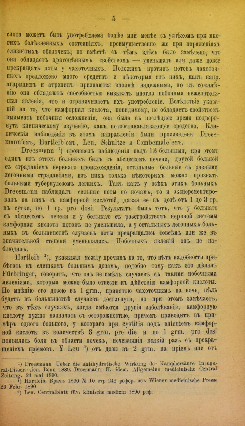 слота можетъ быть употребляема болѣе или меиѣе съ успѣхомъ при мно- гихъ болѣзненныхъ состояиіяхъ, преимущественно же при поражепіяхъ слизистыхъ оболочекъ; но вмѣстѣ съ тѣмъ здѣсь было замѣчено, что она обладаетъ драгоцѣннымъ свойствомъ — уменьшать или даже вовсе прекращать поты у чахоточныхъ. Положимъ нротивъ нотовъ чахоточ- ныхъ предлолеено много средствъ и нѣкоторыя изъ нихъ, какъ наир. агарицинъ и атропннъ признаются вполнѣ надежными, но къ со;калѣ- нію они обладаютъ способностью вызывать иногда нобочныя неже.іатель- ныя явленія, что и ограничиваем ихъ употребленіе. Вслѣдствіе уваза- ній на то, что камфорная кислота, новндимому, не обладаетъ свойствомъ вызывать побочныя осложнеиія, она была въ иоелѣдиее время подверг- нута клиническому изученію, какъ нотоостанавливающее средство. Кли- ническія наблюденія въ этомъ направлен]и были произведены Бгеев- тапігомъ, НагіІеіѴомъ, Ьеи, вспиііге и Сот1)ета1е'емъ. Бгеезтапп ') нроизвелъ наблюденія надъ 13 больными, при этомъ одинъ изъ этихъ больныхъ былъ съ абсцессомъ печени, другой больной съ страданіемъ нервнаго происхожденія, остальные больные съ разными легочными страданіями, изъ нихъ только нѣкоторыхъ можно признать больными туберкулезомъ легкихъ. Такъ какъ у всѣхъ этихъ больныхъ Вгеебтппп наблюдалъ сильные поты по ночамъ, то и эксперементиро- валъ на нихъ съ камфорной кислотой, давая ее въ дозѣ отъ 1 до 3 гр. въ сутки, по 1 гр. рго (іозі. Результатъ былъ тотъ, что у больнаго съ абсцессомъ печени и у больнаго съ разстройствомъ нервной системы камфорная кислота нотовъ не уменьшила, а у остальныхъ легочныхъ боль- ныхъ въ большинствѣ случаевъ поты прекращались совсѣмъ или же въ значительной стеиени уменьшались. Побочныхъ явленій онъ не на- блюдалъ. НагѣІеіЪ указывая между прочимъ на то, что нѣтъ надобности при- бѣгать къ слишкомъ болыпимъ дозамъ, подобно тому какъ это дѣлалъ ГйгЬгіп^ег, говоритъ, что онъ не имѣлъ случаевъ съ такими побочными явленіями, которыя можно было отнести къ дѣйствію камфорной кислоты. По мнѣнію его дозою въ 1 §гт., принятою чахоточнымъ на ночь, цѣль будетъ въ болыпинствѣ случаевъ достигнута, но при этомъ заиѣчаетъ, что въ тѣхъ случаяхъ, когда имѣются другія заболѣванія, камфорную кислоту нужно назначать съ осторожностью, причемъ приводитъ въ при- мѣръ одного больного, у котораго при сувііііз подъ вліяніемъ камфор- ной кислоты въ количествѣ 3 &гт. рго сііе и по 1 §тт. рго сіозі появились боли въ области иочекъ, исчезавшія всякій разъ съ прекра- щеніемъ пріемовъ. У Ьеи -) отъ дозы въ 2 §пп. на пріеиъ или отъ !) Бгеезташі ІТеЬсг (Не адііііусігоіізсііе \Ѵігкип# <1е ■ КашрЬегзаиге Ііі:іи°и- гаІ-Пззег ѣіоп. Вопп 1889. Бгеезтапп Н. ійст. ДУ$етвіпе тейісіпізсііе Сепігаі 2еііип^. 24 таі 1890. !) НаШеіЬ. Врачь 1890 № 10 стр 242 рефер. изъ ѴѴіепег теоісіпізсііе Ргеззе 23 РеЪг. 1890 2) Ьеи. СепІгаІЫаМ 1'ііѵ. кііпізспе теиіят 1890 реф.
