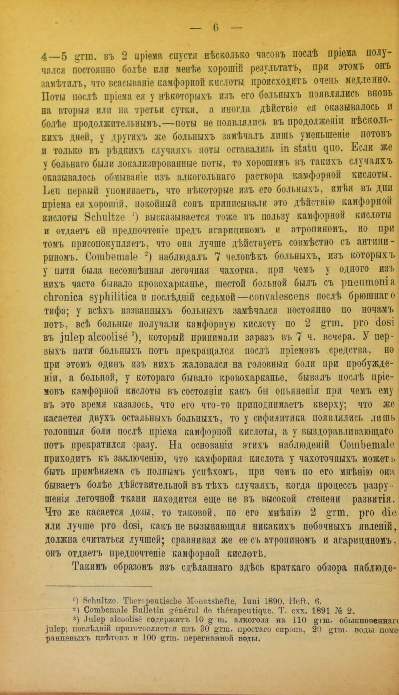 — С) — 4 — 5 %т. въ 2 цріема спустя несколько часовъ послѣ пріема полу- чался постоянно болѣе или менѣе хорошіи результату при этомъ онъ замѣтплъ, что всасынаніе камфорной кислоты происходить очень медленно. Поты иослѣ иріема ея у нѣкоторыхъ изъ его больныхъ появлялись вновь на вторыя или на третьи сутки, а иногда дѣйствіе ея оказывалось и болѣе продолжительными—ноты не появлялись въ продолжены нѣсколь- кихъ дней, у другихъ же больныхъ замѣчалъ лишь уменыяеніе потовъ и только въ рѣдкихъ случаяхъ йоты оставались ш зіаііі дно. Если же у больнаго были локализированные поты, то хорошимъ въ такихъ случаяхъ оказывалось обмываніе изъ алкогольнаго раствора камфорной кислоты. Ьеи первый упоминаетъ, что нѣкоторые изъ его больныхъ, имѣя въ дни пріема ея хорошій. покойный сонъ приписывали это дѣйствію камфорной кислоты 8с1т11ж> !) высказывается тоже въ пользу камфорной кислоты и отдаетъ ей иредпочтеніе предъ агарициномъ и атропиномъ, но при томъ присопокупляетъ, что она лучше дѣйствуетъ совмѣстно съ антипи- риномъ. СотЬетаІе 2) наблюдалъ 7 человѣкъ больныхъ, изъ которыхъ у пяти была несомнѣнная легочная чахотка, при чемъ у одного изъ нихъ часто бывало кровохарканье, шестой больной былъ съ рпеитопіа сіігопіса зурпіііііса и послѣдній седьмой—сопѵаіезсепз послѣ брюшнаго тифа; у всѣхъ названныхъ больныхъ замѣчался постоянно по ночамъ потъ, всѣ больные получали камфорную кислоту по 2 §гт. рго (іові въ зиіер аісооіізё 3), который принимали заразъ въ 7 ч. вечера. У пер- выхъ пяти больныхъ потъ прекращался послѣ пріемовъ средства, но при этомъ одинъ изъ нихъ жаловался на головныя боли при пробужде- ніи, а больной, у котораго бывало кровохарканье, бывалъ иослѣ пріе- мовъ камфорной кислоты въ состояніи какъ бы опьяненія при чемъ ему въ это время казалось, что его что-то приподнимаетъ кверху; что же касаетея двухъ остальныхъ больныхъ, то у сифилитика появлялась лишь головныя боли послѣ цріема камфорной кислоты, а у выздоравливающего потъ прекратился сразу. На основаніи этихъ наблюденій СотЬетаІе приходитъ къ заключенію, что камфорная кислота у чахоточныхъ может ь быть примѣняема съ полпымъ успѣхомъ, при чемъ по его мнѣнію она бываетъ болѣе действительной въ тѣхъ случаяхъ, когда процессъ разру- шенія легочной ткани находится еще не въ высокой степени развитія. Что же касается дозы, то таковой, по его мнѣнію 2 §тт. рго <Мѳ или лучше рго (Іозі, какъ не вызывающая никакихъ побочныхъ явленій, должна считаться лучшей; сравнивая же ее съ атропиномъ и агарициномъ. онъ отдаетъ предпочтеніе камфорной кислот в. Такимъ образомъ изъ сдѣланнаго здѣсь краткаго обзора наблюде- *) бсІтІЪге. ТІіегг.реіПівсІіе МошЛаЪбйе, Ішіі 1890. Ней. 6. *) СотЬетаІе Впііеііп ^ётбгаі ое Іѣёгареиііцие. Т. схх. 1891 № 2. з) Лиіер аісооіізё содержнтъ 10 ^ т. алкоголя на 110 §гт. обыкновенная Іиіер; послѣдній приготовляется изъ 80 ^гт. простаго сиропа, 20 ртп. воды поме ранцевыхъ цвѣтовъ и 100 е;гт. перегнанной воды.