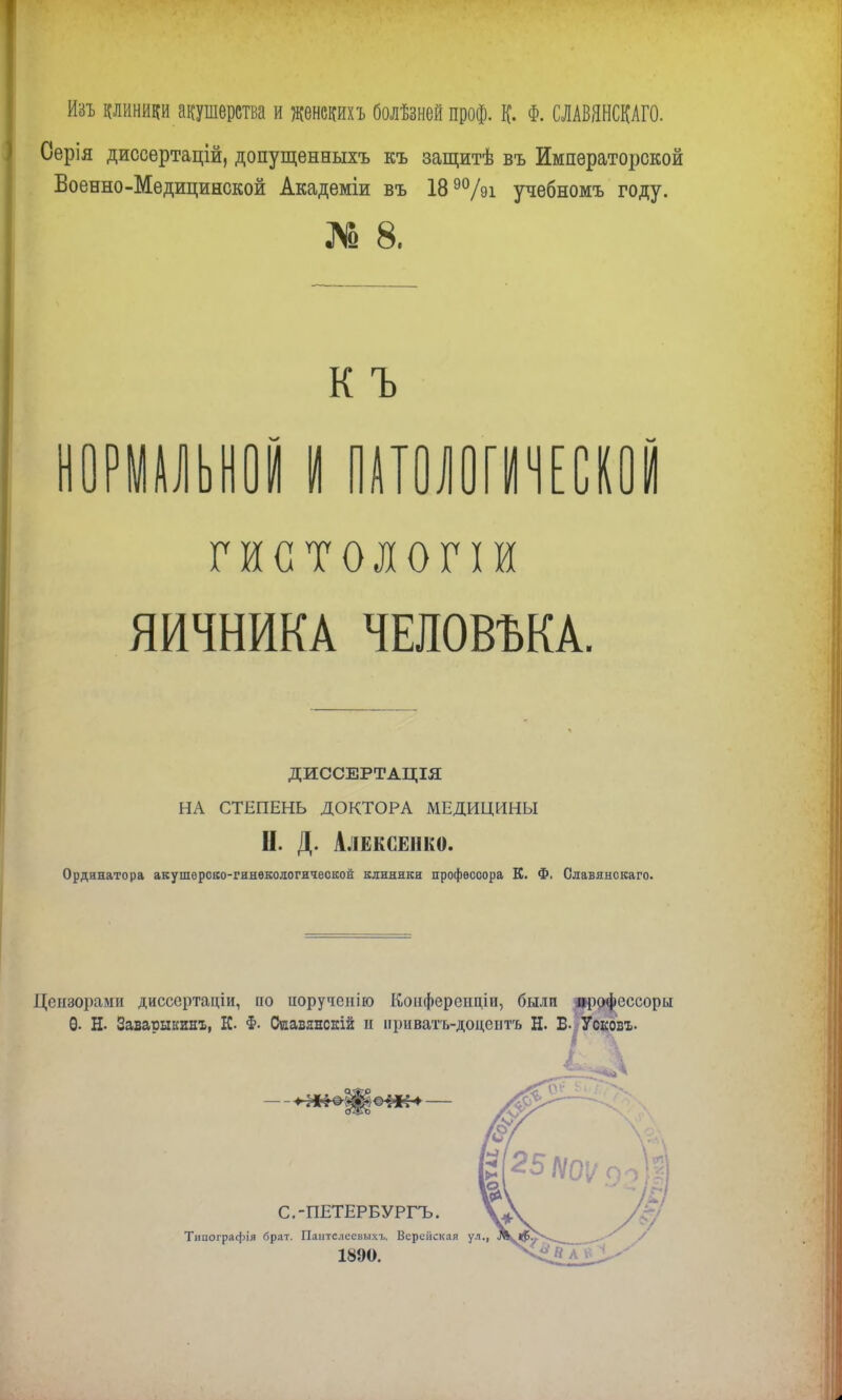 Изъ риники акушерства и женекихъ болѣзней проф. К. Ф. ШВЯНСКАГО. Оерія диссертацій, допущенныхъ къ защитѣ въ Императорской Военно-Медицинской Академіи въ 189%і учебномъ году. № 8. ..КЪ НОРМАЛЬНОЙ I ПАТОЛОГИЧЕСКОЙ гистологи ЯИЧНИКА ЧЕЛОВЪКА. ДИССЕРТАЦІЯ НА СТЕПЕНЬ ДОКТОРА МЕДИЦИНЫ II. Д. Алексенко. Ординатора акушерско-гинѳкологической клиники профессора К. Ф. Славянскаго. Цензорами диссертаціи, ио ііоручепііо Конфереіщіи, были ирофеесоры Ѳ. Н- Заватшкинъ, К. Ф. Сиавянскій и нриватъ-доцептъ Н. В- Усковх. С.-ПЕТЕРБУРГЪ. Типографія брат. Пантслеевы.чъ. Верейская ул., Л^Ір^4^ ^ • 1890.