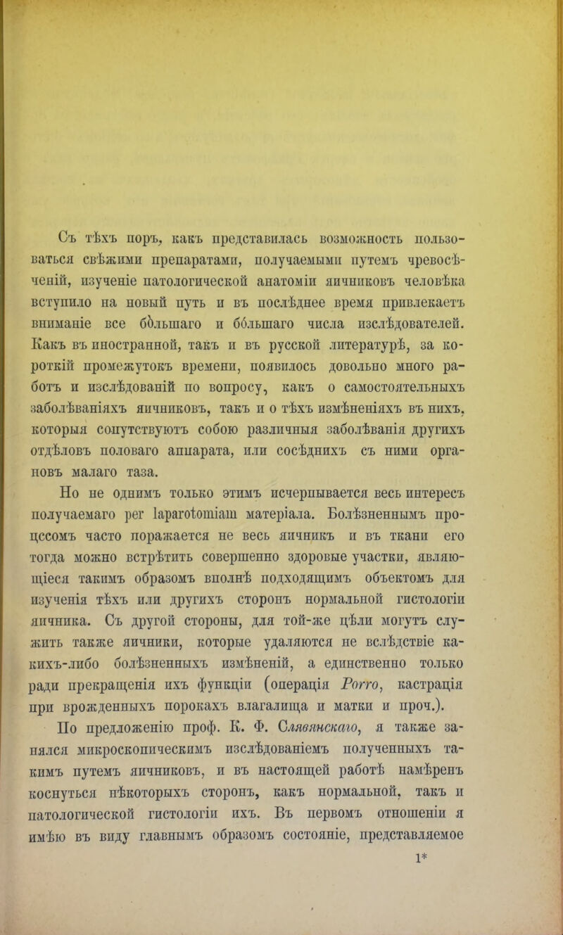 Съ тѣхъ поръ, какъ представилась возможность пользо- ваться свѣжими препаратами, получаемыми путемъ чревосѣ- ченій, изученіе патологической анатоміи яичниковъ человѣка вступило на новый путь и въ послѣднее время привлекаешь вішманіе все бблыпаго и бблыпаго числа изслѣдователей. Какъ въ иностранной, такъ и въ русской литературѣ, за ко- ротки! промежутокъ времени, появилось довольно много ра- ботъ и изслѣдованій по вопросу, какъ о самостоятельныхъ заболѣваніяхъ яичниковъ, такъ и о тѣхъ измѣненіяхъ въ нихъ, которыя сопутствуютъ собою различныя заболѣванія другихъ отдѣловъ половаго аппарата, или сосѣднихъ съ ними орга- повъ малаго таза. Но не однимъ только этимъ исчерпывается весь интересъ получаемаго рег Іарагоіопііаш матеріала. Болѣзненнымъ про- цссомъ часто поражается не весь яичникъ и въ ткани его тогда можно встрѣтить совершенно здоровые участки, являю- щееся такимъ образомъ вполнѣ подходящимъ объектомъ для изученія тѣхъ или другихъ сторонъ нормальной гистологіи яичника. Съ другой стороны, для той-же цѣли могутъ слу- жить также яичники, которые удаляются не вслѣдствіе ка- кихъ-либо болѣзненныхъ измѣненій, а единственно только ради прекращенія ихъ функціи (операція Рогго, кастрація при врожденныхъ порокахъ влагалища и матки и проч.). По предложенію проф. К. Ф. Слявянскаю, я также за- нялся микроскопическимъ изслѣдованіемъ полученныхъ та- кимъ путемъ яичниковъ, и въ настоящей работѣ намѣреиъ коснуться нѣкоторыхъ сторонъ, какъ нормальной, такъ и патологической гистологіи ихъ. Въ первомъ отношеніи я имѣю въ виду главнымъ образомъ состояніе, представляемое 1*