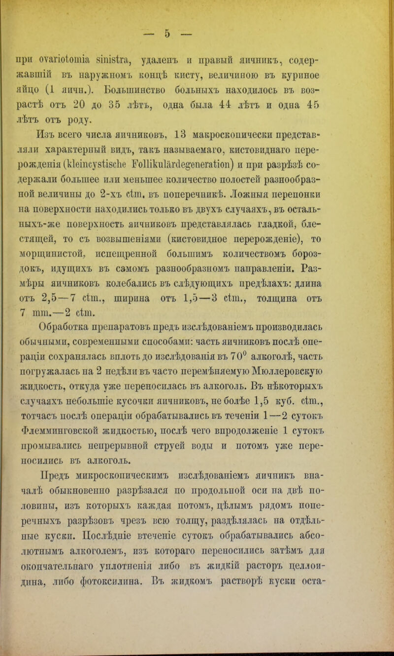 при оѵагіоіотіа зтівѣга, удалепъ и правый яичпикъ, содер- жавший въ наружпомъ концѣ кисту, величиною въ куриное яйцо (1 яичн.). Большинство больныхъ находилось въ воз- растѣ отъ 20 до 35 лѣтъ, одна была 44 лѣтъ и одна 45 лѣтъ отъ роду. Изъ всего числа яичниковъ, 13 макроскопически представ- ляли характерный видъ, такъ называемаго, кистовиднаго пере- рождепія (кіеіпсузіізсііе ГоШкиІакІе^епегаііоп) и при разрѣзѣ со- держали большее или меньшее количество полостей разнообраз- ной величины до 2-хъ сіш, въ поперечникѣ. Ложныя перепонки па поверхности находились только въ двухъ случаяхъ, въ осталь- ныхъ-же поверхность яичниковъ представлялась гладкой, бле- стящей, то съ возвышеніями (кистовидное перерожденіе), то морщинистой, испещренной большимъ количествомъ бороз- докъ, идущихъ въ самомъ разнообразномъ паправленіи. Раз- мѣры яичниковъ колебались въ слѣдующихъ предѣлахъ: длина отъ 2,5 — 7 сіш., ширина отъ 1,5—3 сіш., толщина отъ 7 тт.—2 сіт. Обработка препаратовъ предъ изслѣдованіемъ производилась обычными, современными способами: часть яичниковъ послѣ опе- раціи сохранялась вплоть до изслѣдованія въ 7 0° алкоголѣ, часть погружалась на 2 недѣли въ часто перемѣняемую Мюллеровскуго жидкость, откуда уже переносилась въ алкоголь. Въ нѣкоторыхъ случаяхъ неболыпіе кусочки яичниковъ, не болѣе 1,5 куб. сіт., тотчасъ послѣ операціи обрабатывались въ теченіи 1—2 сутокъ Флемминговской жидкостью, послѣ чего впродолженіе 1 сутокъ промывались непрерывной струей воды и потомъ уже пере- носились въ алкоголь. Предъ микроскопическимъ изслѣдованіемъ яичникъ вна- чалѣ обыкновенно разрѣзался по продольной оси па двѣ по- ловины, изъ которыхъ каягдая потомъ, цѣлымъ рядомъ попе- речныхъ разрѣзовъ чрезъ всю толщу, раздѣлялась на отдель- ные куски. ІІослѣдніе втеченіе сутокъ обрабатывались абсо- лютнымъ алкоголемъ, изъ котораго переносились затѣмъ для окончательнаго уплотненія либо въ жидкій расторъ целлои- дина, либо фотоксилина. Въ жидкомъ растворѣ куски оста-