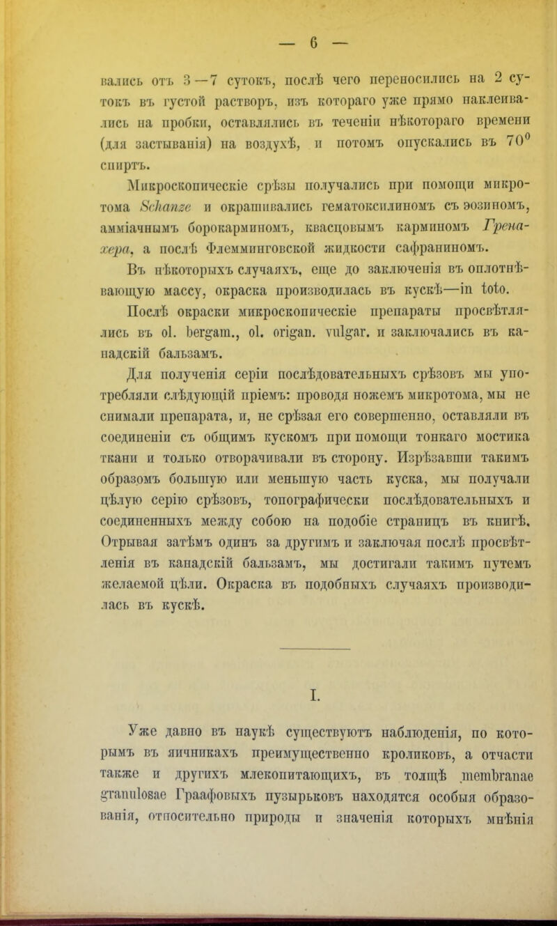 токъ въ [устой растворъ, изъ котораго уже прямо наклеива- лись на пробки, оставлялись въ теченіи нѣкотораго времени (для застыванія) на воздухѣ, и потомъ опускались въ 70° спиртъ. Микроскопическіе срѣзы получались при помощи микро- тома 8с1шпге и окрашивались гематоксилиномъ съ эозипомъ, амміачнымъ борокармипомъ, квасцовымъ карминомъ Грена- ѵера, а послѣ Флеммипговской жидкости сафраниномъ. Въ нѣкоторыхъ случаяхъ, еще до заключенія въ оплотпѣ- вающую массу, окраска производилась въ кускѣ—іп іоіо. Послѣ окраски микроскопическіе препараты просвѣтля- лись въ оі. Ьег§;ат., оі. огі^аи. ѵпі^аг. и заключались въ ка- падскій бальзамъ. Для полученія серіи послѣдовательныхъ срѣзовъ мы упо- требляли слѣдующій пріемъ: проводя ножемъ микротома, мы не снимали препарата, и, пе срѣзая его совершенно, оставляли въ соединеніи съ общимъ кускомъ при помощи тонкаго мостика ткани и только отворачивали въ сторону. Изрѣзавши такимъ образомъ большую или меньшую часть куска, мы получали цѣлую серію срѣзовъ, топографически послѣдовательпыхъ и сосдииенныхъ между собою на подобіе страницъ въ книгѣ. Отрывая затѣмъ одинъ за другимъ и заключая послѣ просвѣт- ленія въ кападскій бальзамъ, мы достигали такимъ путемъ желаемой цѣли. Окраска въ подобиыхъ случаяхъ производи- лась въ кускѣ. I. Уже давно въ наукѣ существуготъ наблюдепія, по кото- рымъ въ яичипкахъ преимущественно кроликовъ, а отчасти также и другихъ млекопитающихъ, въ толщѣ тетЪгапас цтатііозае Граафовыхъ пузырьковъ находятся особыя образо- ваны, относительно природы и значенія которыхъ мнѣнія