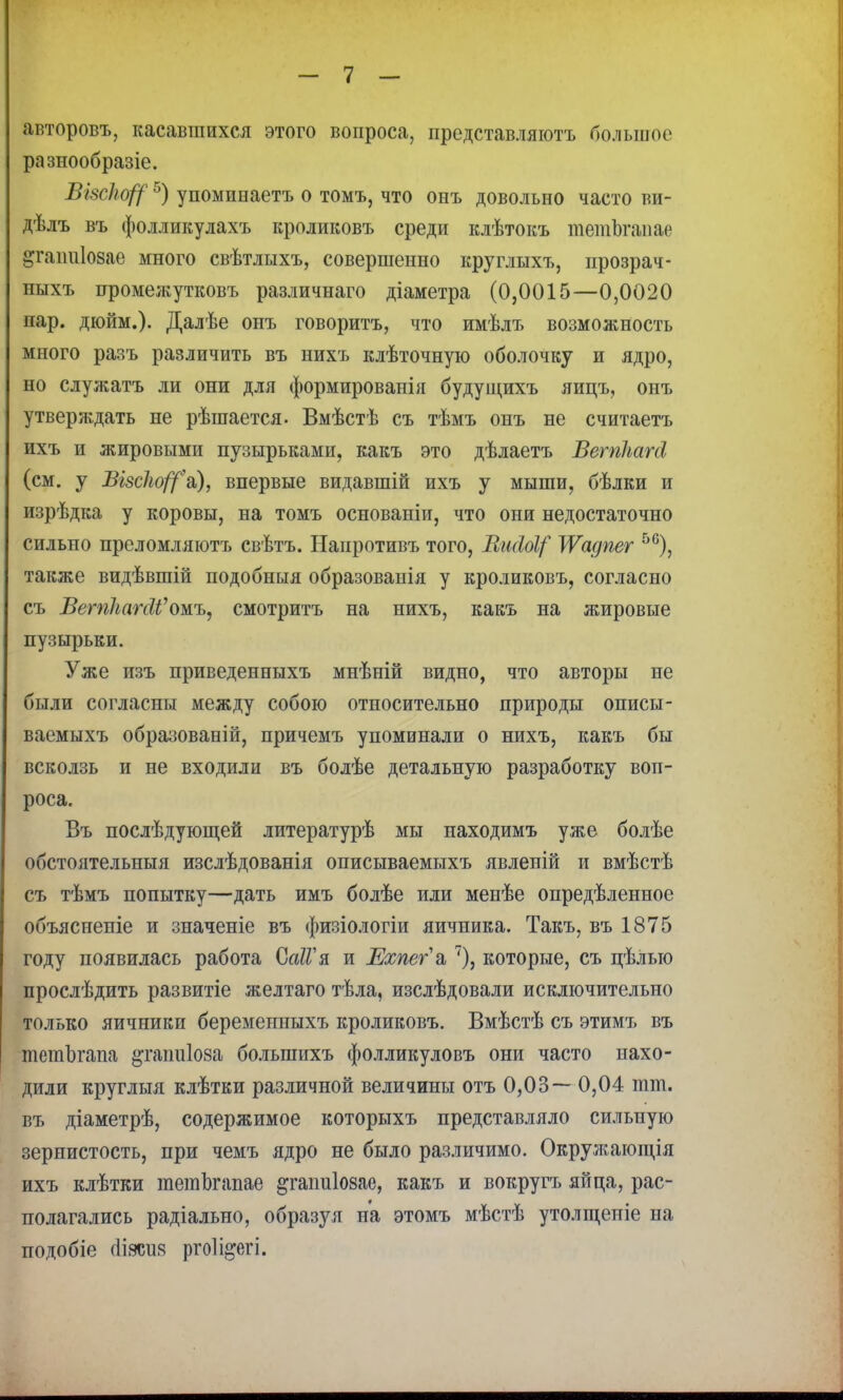 авторовъ, касавшихся этого вопроса, представляютъ большое разнообразіе. ВЫсЬо^5) упоминаетъ о томъ, что онъ довольно часто ви- дѣлъ въ фолликулахъ кроликовъ среди клѣтокъ тѳтЪгапае |гаігаІ08ае много свѣтлыхъ, совершенно круглыхъ, прозрач- ныхъ проме;кутковъ различнаго діаметра (0,0015—0,0020 пар. дюйм.). Далѣе онъ говоритъ, что имѣлъ возможность много разъ различить въ нихъ клѣточную оболочку и ядро, но служатъ ли они для формированія будущихъ яицъ, онъ утверяѵдать не рѣшается. Вмѣстѣ съ тѣмъ онъ не считаетъ ихъ и жировыми пузырьками, какъ это дѣлаетъ ВетЛагсІ (см. у Візсію/^а), впервые видавшій ихъ у мыши, бѣлки и изрѣдка у коровы, на томъ основаніи, что они недостаточно сильно преломляютъ свѣтъ. Напротивъ того, ВшЫ( ІѴадпег 56), также видѣвшій подобныя образованія у кроликовъ, согласно съ і?ет/мпй'омъ, смотритъ на нихъ, какъ на жировые пузырьки. Уже изъ приведенныхъ мнѣній видно, что авторы не были согласны между собою относительно природы описы- ваемыхъ образованій, причемъ упоминали о нихъ, какъ бы всколзь и не входили въ болѣе детальную разработку воп- роса. Въ послѣдующей литературѣ мы находимъ уже болѣе обстоятельныя изслѣдованія описываемыхъ явленій и вмѣстѣ съ тѣмъ попытку—дать имъ болѣе или менѣе опредѣленное объясненіе и значеніе въ физіологіи яичника. Такъ, въ 1875 году появилась работа ОаІГя. и Ехпегѣ 7), которые, съ цѣлыо прослѣдить развитіе желтаго тѣла, изслѣдовали исключительно только яичники беременныхъ кроликовъ. Вмѣстѣ съ этимъ въ тешЪгаші ^гапиіоза болыпихъ фолликуловъ они часто нахо- дили круглыя клѣтки различной величины отъ 0,03— 0,04 шт. въ діаметрѣ, содержимое которыхъ представляло сильную зернистость, при чемъ ядро не было различимо. Окружающія ихъ клѣтки шетЬгапае ^гаітіозае, какъ и вокругъ яйца, рас- полагались радіально, образуя на этомъ мѣстѣ утолщеніе на подобіе сііясия ргоіі^егі.