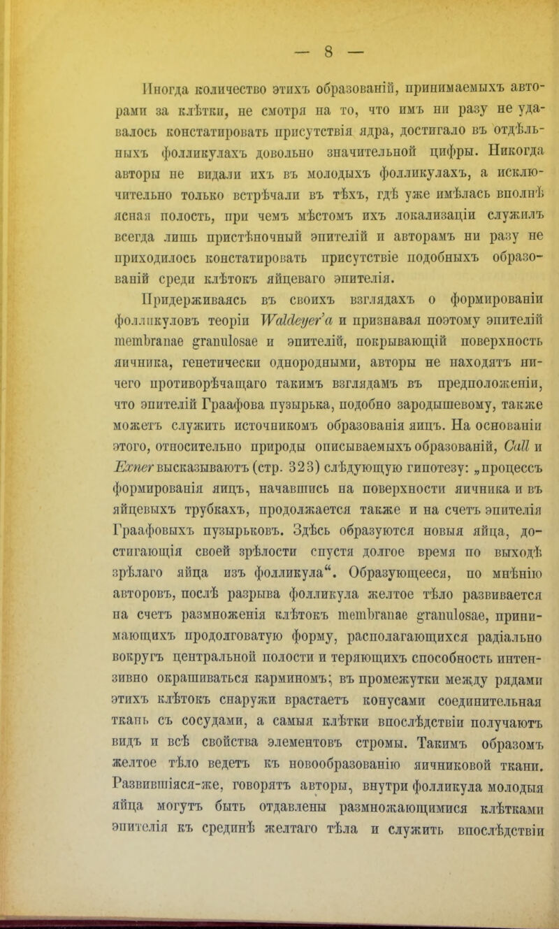 Иногда количество этихъ образованы, припимаемыхъ авто- рамп за клѣткп, не смотря на то, что имъ ни разу не уда- валось констатировать присутствія ядра, достигало въ отдѣль- пыхъ фолликулахъ довольно значительной цифры. Никогда авторы пе видали ихъ въ молодыхъ фолликулахъ, а исклю- чительно только встрѣчали въ тѣхъ, гдѣ уже имѣлась вполнѣ ясная полость, при чемъ мѣстомъ ихъ локализаціи служилъ всегда лишь пристѣночный эпителій и авторамъ ни разу не приходилось констатировать присутствіе подобныхъ образе- ваиій среди клѣтокъ яйцеваго эпителія. Придерживаясь въ своихъ взглядахъ о формированіи фол.шкуловъ теоріи ТѴаШеуега и признавая поэтому эпителій тетІ)гапае ^гашііозае и эпителіп, покрывающій поверхность яичника, генетически однородными, авторы не находятъ ни- чего цротиворѣчащаго такимъ взглядамъ въ предположены, что эпителій Граафова пузырька, подобно зародышевому, также можетъ служить источникомъ образованія яипъ. На основанін этого, относительно природы описываемыхъ образованій, Саіі и Ехпег высказываютъ (стр. 323) слѣдующую гипотезу: „процессъ формированія яицъ, начавшись на поверхности яичника и въ яйцевыхъ трубкахъ, продолжается также и на счетъ эпителія Граафовыхъ пузырьковъ. Здѣсь образуются новыя яйца, до- стигающая своей зрѣлости спустя долгое время по выходѣ врѣлаго яйца изъ фолликула. Образующееся, по мнѣнію авторовъ, послѣ разрыва фолликула желтое тѣло развивается па счетъ размноженія клѣтокъ тетЪгапае ^гаішіозае, прини- мающихъ продолговатую форму, располагающихся радіально вокругъ центральной полости и теряющихъ способность интен- зивно окрашиваться карминомъ* въ промежутки между рядами этихъ клѣтокъ снаружи врастаетъ конусами соединительная ткапь съ сосудами, а самыя клѣтки впослѣдствіи получаютъ видъ и всѣ свойства элементовъ стромы. Такимъ образомъ желтое тѣло ведетъ къ новообразованіго яичниковой ткани. Газвпвшіяся-же, говорятъ авторы, внутри фолликула молодыя яйца могутъ быть отдавлены размножающимися клѣтками энителія къ средпнѣ желтаго тѣла и служить впослѣдствіи