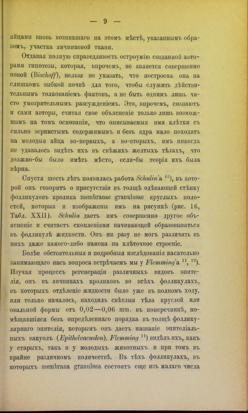 яйцами вііовь возникшаго на этомъ мѣстѣ, указанным!» обра- зомъ, участка яичниковой ткани. Отдавая полную справедливость остроумію созданной авто- рами гипотезы, которая, впрочемъ, не является совершенно повой (Візскоф, нельзя не указать, что построена она на слпшкомъ зыбкой почвѣ для того, чтобы служить дѣйстви- тельнымъ толкованіемъ фактовъ, а не быть однимъ лишь чи- сто умозрительнымъ разсужденіемъ. Это, впрочемъ, сознаютъ и сами авторы, считая свое объясненіе только лишь возмож- нымъ на томъ основаніи, что описываемыя ими клѣтки съ сильно зернистымъ содержимымъ и безъ ядра мало походятъ на молодьтя яйца во-первыхъ, а во-вторыхъ, имъ никогда не удавалось видѣть ихъ въ свѣжихъ желтыхъ тѣлахъ, что должно-бы было имѣть мѣсто, если-бы теорія ихъ была вѣрна. Спустя шесть лѣтъ появилась работа ЗсЫіпа,4о), въ кото- рой онъ говоритъ о присутствіи въ толщѣ одѣвающей стѣнку фолликуловъ кролика тетЪгапае §тапиІ08ае круглыхъ поло- стей, которыя и изображены имъ на рисункѣ (рис. 16, Табл. XXII). ЗЫшІічг даетъ имъ совершенно другое объ- ясненіе и считаетъ скопленіями начинающей образовываться въ фолликулѣ жидкости. Онъ ни разу не могъ различить въ тшхъ даже какого-либо намека на клѣточное строеніе. Болѣе обстоятельныя и подробный изслѣдованія касательно занимающаго насъ вопроса встрѣчаемъ мы у Шеттщ/а, п, 12). Изучая процессъ регенераціи различныхъ видовъ эпите- лія, онъ въ яичникахъ кроликовъ во всѣхъ фолликулахъ, въ которыхъ отдѣленіе жидкости было уже въ полномъ ходу, или только началось, находилъ свѣтлыя тѣла круглой или овальной формы отъ 0,02—0,06 тт. въ поперечникѣ, по- мѣщавшіяся безъ опредѣленнаго порядка въ толщѣ фоллику- лярнаго эпителія, которымъ онъ даетъ названіе эпителіаль- иыхъ вакуолъ (ЕрііМѵаеиоІеп). Меттіпд п) видѣлъихъ, какъ у старыхъ, такъ и у молодыхъ животныхъ и при томъ въ крайне различномъ количествѣ. Въ тѣхъ фолликулахъ, въ которыхъ тетЬгапа ^іапиіоѳа состоитъ еще изъ малаго числа