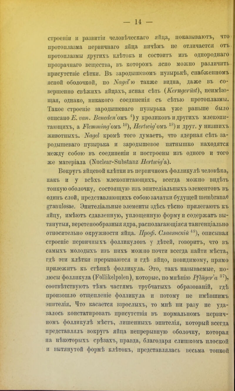 — и — строепіи и развитіи человѣческаго яйца, показываютъ, что протоплазма первичиаго яйца ничѣыъ не отличается отъ протоплазмы другихъ клѣтокъ и состоитъ изъ однороднаго прозрачнаго вещества, въ которомъ ясно молшо различить ирисутствіе сѣтіш. Въ зародышевомъ пузырькѣ, снабженномъ ясиой оболочкой, по ІУадсѴю также видна, даже въ со- вершенно свѣжихъ яйцахъ, ясная сѣть (Ксгпдегизі), неимѣю- щая, однако, никакого соедпненія съ сѣтыо протоплазмы. Такое строеиіе зародышеваго пузырька уя;е раньше было описано і?. ѵап. Ввпейеп'ошь *)у кроликовъ и другихъ млекопи- тающихъ, а Шжттд'ожь 10), Негігѵідожъ 18)и друг, у низшихъ жпвотиыхъ. Кадсі кромѣ того думаетъ, что ядерная сѣть за- родышеваго пузырька и зародышевое пятнышко находятся между собою въ соединеніи и построены изъ одного и того же матеріала (№ис1еаг-8іі1)8Іаіі2 Нег1щ/&). Вокругъ яйцевой клѣтки въ первичномъ фоллнкулѣ человѣка, какъ и у всѣхъ млекопитающихъ, всегда молшо видѣть тонкую оболочку, состоящую изъ эпителіальпыхъ элементовъ въ одииъ слой, представляющихъ собою зачатки будущей шетЬгапае і»таіш1озае. Эпителіальные элементы здѣсь тѣсно прилегаютъ къ яйцу, имѣютъ сдавленную, уплощенную форму и содержать вы- тянутыя, веретенообразныя ядра, располагающіяся тангенціально относительно окружности яйца. Проф. Славянскій 48), описывая строеніе первичныхъ фолликуловъ у дѣтей, говоритъ, что въ самыхъ молодыхъ изъ нихъ можно почти всегда найти мѣста, гдѣ эти клѣткп прерываются и гдѣ яйцо, невидимому, прямо прилежитъ къ стѣикѣ фолликула. Это, такъ называемые, по- люсы фолликула (Роііікеіроіеп), которые, помнѣнію Щіідега зт), соотвѣтствуютъ тѣмъ частямъ трубчатыхъ образованій, гдѣ произошло отщепленіе фолликула и потому не пмѣвшимъ эпителія. Что касается взрослыхъ, то мнѣ ни разу не уда- валось констатировать присутствія въ нормальномъ первич- номъ фолликулѣ мѣстъ, лишенныхъ эпителія, который всегда представлялъ вокругъ яйца непрерывную оболочку, которая на нѣкоторыхъ срѣзахъ, правда, благодаря слишкомъ плоской и вытянутой формѣ клѣтокъ, представлялась весьма тонкой