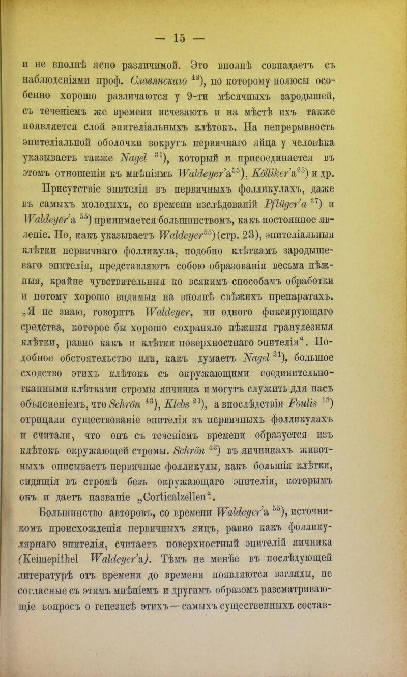 и не вполнѣ ясно различимой. Это вполнѣ совпадаетъ съ наблюденіями проф. Славянскаго 48), по которому полюсы осо- бенно хорошо различаются у 9-ти мѣсячныхъ зародышей, съ теченіемъ же времени исчезаютъ и на мѣстѣ ихъ также появляется слой эпителіальныхъ клѣтокъ. На непрерывность эпителіальной оболочки вокругъ первичнаго яйца у человѣка указываетъ такяіе ЖадеИ 3 который и присоединяется въ этомъ отношеніи къ мнѣніямъ ТУаМеуег'а,65), КоШкег'а,25) и др. Присутствіе эпителія въ первичныхъ фолликулахъ, даже въ самыхъ молоды хъ, со времени изслѣдованій Р[1идега 37) и ІѴаМеуега,55)принимаетсяболыпинствомъ, какъпостоянное яв- леніе. Но, какъ указываетъ ТѴакІеуег5'0) (стр. 23), эпителіальныя клѣтки первичнаго фолликула, подобно клѣткамъ зародыше- ваго эпителія, представляютъ собою образованія весьма нѣж- ныя, крайне чувствительныя ко всякимъ способамъ обработки и потому хорошо видимыя на вполнѣ свѣжихъ препаратахъ. „Я не знаю, говорнтъ }ѴаШеуег, ни одного фиксирующего средства, которое бы хорошо сохраняло нѣжныя гранулезныя клѣтки, равно какъ и клѣтки поверхностнаго эпителія. По- добное обстоятельство или, какъ думаетъ Жадеі31), большое сходство этихъ клѣтокъ съ окружающими соединительно- тканными клѣтками стромы яичника и могутъ служить для насъ объясненіемъ, что Зскгбп 43), КІеЪз 21), а впослѣдствіи Роиііз 13) отрицали существованіе эпителія въ первичныхъ фолликулахъ и считали, что онъ съ теченіемъ времени образуется изъ клѣтокъ окружающей стромы. Зсіігбп 43) въ яичникахъ живот- ныхъ описываетъ первичные фолликулы, какъ болыпія клѣтки, сидящія въ стромѣ безъ окружающаго эпителія, которымъ онъ и даетъ названіе „Согіісаігеііеп. Большинство авторовъ, со времени ТУаШуег'я 55), источни- комъ происхожденія первичныхъ яицъ, равно какъ фоллику- лярнаго эпителія, считаетъ поверхностный эпителій яичника (КеішерШіеІ ТѴаМеуега,). Тѣмъ не менѣе въ послѣдующей литературѣ отъ времени до времепи появляются взгляды, не согласные съ этимъ мнѣніемъ и другимъ образомъ разсматриваю- щіе вопросъ о генезисѣ этихъ—самыхъ существенныхъ состав-