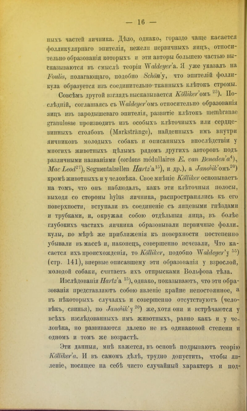 ішхъ частей яичиика. Дѣло, однако, гораздо чаще касается фолликулярпаго эпителія, нежели первнчпыхъ яицъ, относи- тельно образованія которыхъ и эти авторы большею частью вы- сказываются въ смыслѣ теоріи ЛЧаШеуегъ. Я уже указалъ па ЪЪиІЫ, полагающего, подобно 8сШу, что эпителій фолли- кула образуется изъ соединительно-тканныхъ клѣтокъ стромы. Совсѣмъ другой взглядъ высказывается КдШксгожь 2о). По- слѣдній, соглашаясь съ ^акіеуегожь относительно образованія яицъ изъ зародышеваго эпителія, развитіе клѣтокъ тетЪгапае ^пишіозае производить изъ особыхъ клѣточныхъ или сердце- вппныхъ столбовъ (Магкзігап^е), найденныхъ нмъ внутри яичпиковъ молодыхъ собакъ и оішсапныхъ впослѣдствіи у миогихъ животныхъ цѣлымъ рядомъ другихъ авторовъ подъ различными названіями (согсіонз тёаиііаігез Е. ѵап Вепесіепа4), МаеЬеод?~), 8е§-тепіаІ2е11еп НагІ2&Го), и др.), а <ТапоНк'омъ20) кромѣ животныхъ и у человѣка. Свое мнѣніе КдШкег осиовываетъ на томъ, что онъ наблюдалъ, какъ эти клѣточныя полосы, выходя со стороны 1іу1и8 яичпика, распространялись къ его поверхности, вступали въ соединеніе съ яйцевыми гнѣздами и трубками, и, окружая собою отдѣльныя яйца, въ болѣе глубокихъ частяхъ яичника образовывали первичные фолли- кулы, по мѣрѣ же приближенія къ поверхности постепенно убывали въ массѣ и, наішпецъ, совершенно исчезали, Что ка- сается ихъ происхожденія, то КЖік&г, подобно ЛУаЫеуег'у 55) (стр. 141), впервые описавшему эти образовапія у взрослой, молодой собаки, счптаетъ ихъ отпрысками Вольфова тѣла. Изслѣдовапія НаНе'л 1Г)), однако, показываютъ, что эти обра- зованія нредставляютъ собою явленіе крайне непостоянное, а въ нѣкоторыхъ случаяхъ и совершенно отсутствуютъ (чело- вѣкъ, свинья), по ЖиюЫк'у20) же, хотя они и встрѣчаются у всѣхъ изслѣдованныхъ нмъ животныхъ, равно какъ и у че- ловѣка, по развиваются далеко не въ одинаковой степени и одномъ и томъ же возрастѣ. Эти данныя, мнѣ кажется, въ основѣ подрываютъ теорію КбШкега. И въ самомъ дѣлѣ, трудно допустить, чтобы яв- леніе, носящее на себѣ чисто случайный характеръ п под-