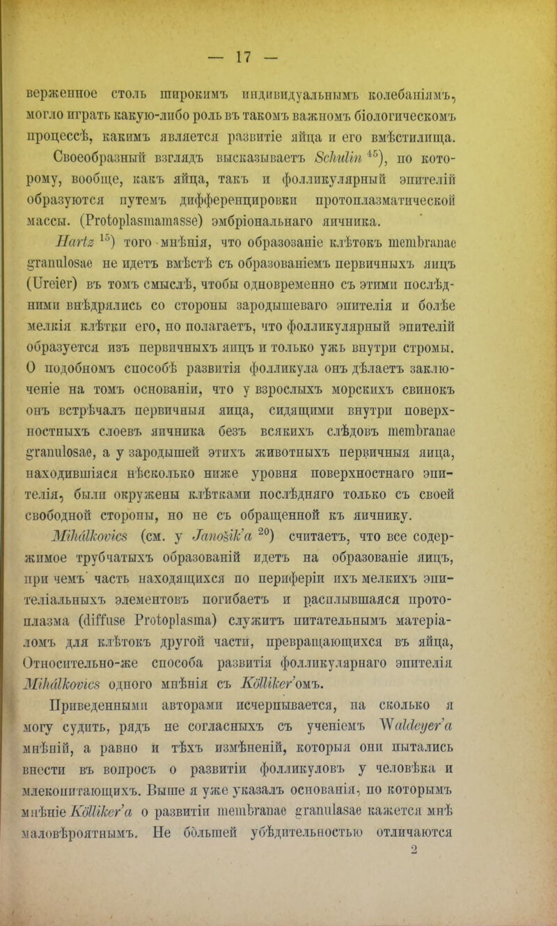верженное столь шпрокнмъ иидивидуальнимъ колебанілмъ, могло играть какую-либо роль въ такомъ важномъ біологическомъ процессѣ, какимъ является развитіе яйца и его вмѣстилища. Своеобразный взглядъ высказываетъ Зсіыйіп 45), по кото- рому, вообще, кавъ яйца, такъ и фолликулярный эпителігі образуются путемъ дифференцировки протоплазматической массы. (Ргоіоріазшатаззе) эмбріональнаго яичника. НагЪя 1о) того мнѣнія, что образозаніе клѣтокъ шетЬгаиас ^ташііозае не идетъ вмѣстѣ съ образованіемъ первичныхъ яицъ (ІІгеіег) въ томъ смыслѣ, чтобы одновременно съ этими послѣд- ними внѣдрялись со стороны зародышеваго эпителія и болѣе мелкія клѣтки его, но полагаетъ, что фолликулярный эпителій образуется изъ первичныхъ яицъ и только ужь внутри стромы. О подобномъ способѣ развитія фолликула онъ дѣлаетъ заклю- ченіе на томъ основаніи, что у взрослыхъ морскихъ свинокъ онъ встрѣчалъ первичныя яйца, сидящими внутри поверх- постныхъ слоевъ яичника безъ всякихъ слѣдовъ тетЬгапае §таіш1озае, а у зародышей этихъ животныхъ первичныя яйца, находившіяся нѣсколько ниже уровня поверхностнаго эпи- телія, были окружены клѣтками послѣдняго только съ своей свободной стороны, но не съ обращенной къ яичнику. МікбШѵош (см. у МпоШ'а 20) считаетъ, что все содер- жимое трубчатыхъ образованій идетъ на образованіе яицъ, при чемъ' часть находящихся по периферіи ихъ мелкихъ эпи- теліальныхъ элементовъ погибаетъ и расплывшаяся прото- плазма ((ІіШізе Ргоііоріазта) служитъ питательнымъ матеріа- ломъ для клѣтокъ другой части, превращающихся въ яйца, Относительно-же способа развитія фолликулярнаго эпителія МіЫІкошс8 одного мнѣнія съ КбШЫгжъ. Приведенными авторами исчерпывается, па сколько я могу судить, рядъ не согласныхъ съ ученіемъ ЧЧаЫеуега мнѣній, а равно и тѣхъ измѣненій, которыя они пытались впести въ вопросъ о развитіи фолликуловъ у человѣка и млекопитающихъ. Выше я уже указалъ основанія, по которымъ ж\Ы\ъКбШкега о развитіи тетЬгавае ^гашііазае кажется мнѣ маловѣроятнымъ. Не большей убѣдителыіостью отличаются о