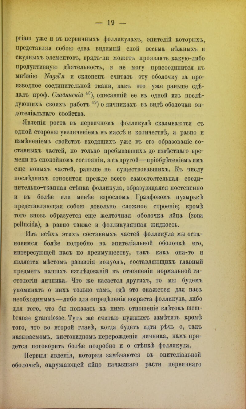 ргіат уже и въ нервичныхъ фолликулахъ, эпителій которыхъ, представляя собою едва видимый слой весьма нѣяшыхъ и скудныхъ элементовъ, врядъ-ли можетъ проявлять какую-либо продуктивную дѣятельпость, я не могу присоединится къ мнѣнію КадеѴя и склоненъ считать эту оболочку за про- изводное соединительной ткани, какъ это уже раньше сдѣ- лалъ проф. Славянскій 48), описавшій ее въ одной изъ послѣ- дующихъ своихъ работъ 4Э) о яичникахъ въ видѣ оболочки эн- дотеліальнаго свойства. Явленія роста въ первичномъ фолликулѣ сказываются съ одной стороны увеличеніемъ въ массѣ и количествѣ, а равно и измѣненіемъ свойствъ входящихъ уже въ его образованіе со- ставныхъ частей, но только пребывавшихъ до извѣстнаго вре- мени въ спокойномъ состояніи, а съ другой—пріобрѣтеніемъ имъ еще новыхъ частей, раньше не существовавшихъ. Къ числу послѣдеихъ относится прежде всего самостоятельная соеди- нительно-тканная стѣнка фолликула, образующаяся постепенно и въ болѣе или менѣе взросломъ Граафовомъ пузырькѣ представляющая собою довольно сложное строеніе; кромѣ того вновь образуется еще желточная оболочка яйца (гона реііисісіа), а равно также и фолликулярная жидкость. Изъ всѣхъ этихъ составныхъ частей фолликула мы оста- новимся болѣе подробно на эпителіальной оболочкѣ его, интересующей насъ по преимуществу, такъ какъ она-то и является мѣстомъ развитія вокуолъ, составляющихъ главный предметъ нашихъ изслѣдованій въ отношеніи нормальной ги- стологіи яичника. Что же касается другихъ, то мы будемъ упоминать о нихъ только тамъ, гдѣ это окажется для насъ необходимымъ—либо для опредѣленія возраста фолликула, либо для того, что бы показать къ нимъ отношеніе клѣтокъ тет- Ьгапае ^гапиіозае. Тутъ же считаю нужнымъ замѣтить кромѣ того, что во второй главѣ, когда будетъ идти рѣчь о, такъ называемому кистовидномъ перерожденіи яичника, намъ при- дется поговорить болѣе подробно и о стѣнкѣ фолликула. ІТервыя явленія, которыя замѣчаются въ эпителіальной оболочкѣ, окружающей яйцо начавшаго расти первичнаго