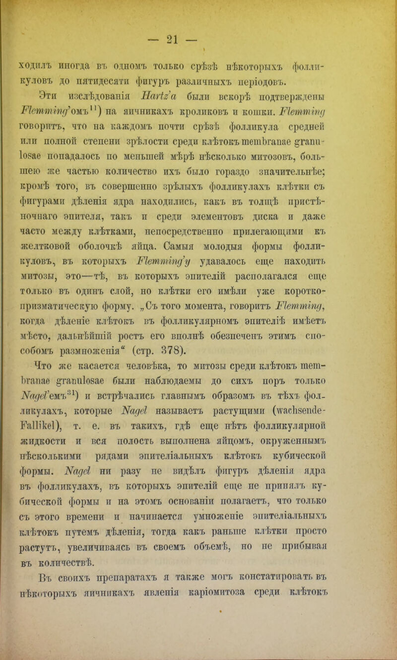ходилъ иногда въ одномъ только срѣзѣ нѣкоторихъ фоллп- куловъ до пятидесяти фигуръ различиыхъ періодовъ. Эти изслѣдоваиія Натіга были вскорѣ подтверждепы Метшшд^ожв11) на яичникахъ кроликовъ и еожеж. Штптіпд говорить, что на каждомъ почти срѣзѣ фолликула среднем; или полной степени зрѣлости среди клѣтокъ тетЬгаиае §таті - Іовае попадалось по меньшей мѣрѣ нѣсколыш митозовъ, боль- шею же частью количество ихъ было гораздо значительнѣе; кромѣ того, въ совершенно зрѣлыхъ фолликулахъ клѣтки съ фигурами дѣленія ядра находились, какъ въ толщѣ пристѣ- ночыаго эпителя, такъ и среди элементовъ диска и даже часто между клѣтками, непосредственно прилегающими къ желтковой оболочкѣ яйца. Самыя молодыя формы фолли- куловъ, въ которыхъ Метпііпду удавалось еще находить митозы, это—тѣ, въ которыхъ эпителій располагался еще только въ одинъ слой, но клѣтки его имѣли уже коротко- призматическую форму. „Сътого момента, говоритъ Шеттіпд, когда дѣленіе клѣтокъ въ фолликулярномъ эпителіѣ имѣетъ мѣсто, дальнѣйшій ростъ его вполнѣ обезпеченъ этимъ спо- собомъ размноженія (стр. 378). Что же касается человѣка, то митозы среди клѣтокъ тет- Ьгапае ^гатііозае были наблюдаемы до сихъ поръ только ШдсГемъ*1) и встрѣчались главнымъ образомъ въ тѣхъ фол- ликулахъ, которые Иадеі. называетъ растущими (\ѵас1і8еік1е- ЕаИікеІ), т. е. въ такихъ, гдѣ еще нѣтъ фолликулярной жидкости и вся полость выполнена яйцомъ, окруженнымъ иѣсколькими рядами эпителіалыіыхъ клѣтокъ кубической формы. Ъіадеі ни разу не видѣлъ фигуръ дѣленія ядра въ фолликулахъ, въ которыхъ эпителій еще не принялъ ку- бической формы и на этомъ основапіи полагаетъ, что только съ этого времени и начинается умноженіе эпителіальныхъ клѣтокъ путемъ дѣленія, тогда какъ раньше клѣтки просто растутъ, увеличиваясь въ своемъ объемѣ, но не нрибыная въ количествѣ. Въ своихъ препаратахъ я также могъ констатировать въ ггпкоторыхъ яичшікахъ явленія каріомитоза среди клѣтокъ