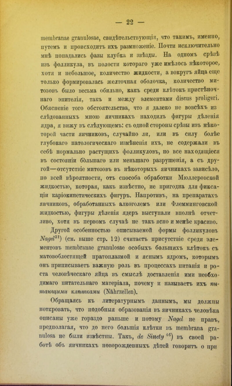 шешогапаѳ ^гапиіозае, свидѣтельствующія, что такимъ, именно, путемъ и происходитъ ихъ размноженіе. Почти исключительно мнѣ попадались фазы клубка и звѣзды. На одномъ срѣзѣ изъ фолликула, въ полости котораго уже имѣлось нѣкоторое, хотя и небольшое, количество жидкости, а вокругъ яйца еще только формировалась желточная оболочка, количество ми- тозовъ было весьма обильно, какъ среди клѣтокъ пристѣноч- наго эпителія, такъ и между элементами сіізсііз ргоіі&егі. Обясненіе того обстоятельства, что я далеко не вовсѣхъ из слѣдованныхъ мною яичникахъ находилъ фигуры дѣленія ядра, я вижу въ слѣдующемъ: съ одной стороны срѣзы изъ нѣко- тороп части яичниковъ, случайно ли, или въ силу болѣе глубокаго патологическаго пзмѣнепія ихъ, не содержали въ себѣ нормально растущихъ фолликуловъ, но все находящіеся въ состояніи болыпаго или меньшаго разрушенія, а съ дру- гой—отсутствіе митозовъ въ нѣкоторыхъ яичникахъ зависѣло, по всей вѣроятности, отъ способа обработки Мюллеровской жидкостью, которая, какъ извѣстно, не пригодна для фикса- ции каріокинетическихъ фигуръ. Напротивъ, на препаратахъ яичниковъ, обработанныхъ алкоголемъ или Флемминговской жидкостью, фигуры дѣленія ядеръ выступали виолнѣ отчет- ливо, хотя въ первомъ случаѣ не такъ ясно и менѣе красиво. Другой особенностью описываемой формы фолликуловъ ЫсідёР1) (см. выше стр. 12) считаетъ присутствіе среди эле- ментовъ тепіЬгапае ^гапиіозае особыхъ болыпихъ клѣтокъ съ матовоблестящей пратоплазмой и яснымъ ядромъ, которымъ онъ приписываетъ важную роль въ процессахъ питанія и ро- ста человѣческаго яйца въ смыслѣ доставления ими необхо- димаго питательнаго матеріала, почему и называетъ ихъ пи- тающими клѣтками (ЭДапгяеПеп). Обращаясь къ литературнымъ даннымъ, мы должпы йотировать, что подобныя образованія въ яичникахъ человѣка описаны уже гораздо раньше и потому Яадеі не правъ, предполагая, что до него болыпія клѣтки въ тетЬгапа т- ттіоза не были извѣстны. Такъ, сіе Зіпеіу 46) въ своей ра- ботѣ объ яичникахъ новорожден ныхъ дѣтей говоритъ о при