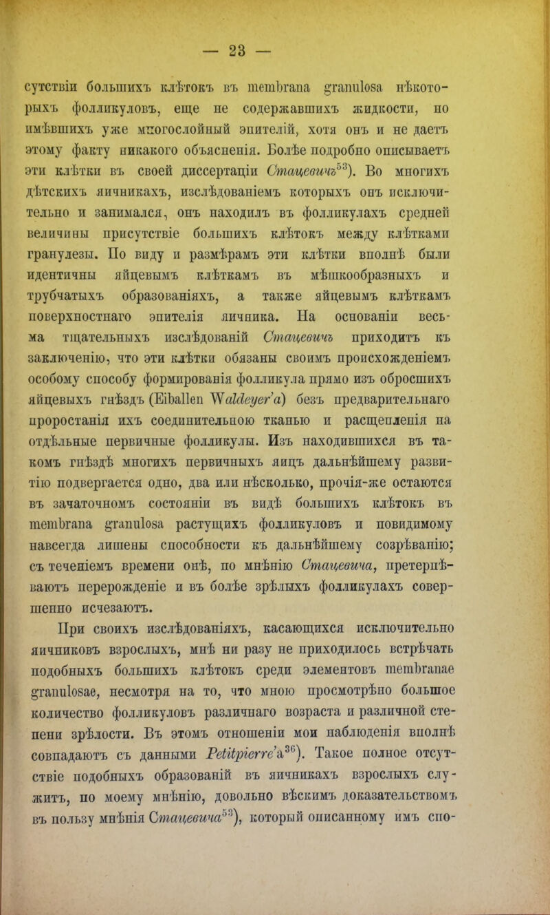 сутствіи болыпихъ клѣтокъ въ шешЬгапа ^гаішіоза нѣкото- рыхъ фолликуловъ, еще не содержавшихъ жидкости, но имѣвшихъ уже многослойный энителій, хотя онъ и не даетъ этому факту никакого объясненія. Болѣе подробно описываетъ эти клѣтки въ своей диссертаціи Стацевичъ^). Во многихъ дѣтскихъ яичникахъ, изслѣдованіемъ которыхъ онъ исключи- тельно и занимался, онъ находилъ въ фолликулахъ средней величины присутствіе болыпихъ клѣтокъ между клѣтками гранулезы. По виду и размѣрамъ эти клѣтки вполнѣ были идентичны яйцевымъ клѣткамъ въ мѣшкообразныхъ и трубчатыхъ образованіяхъ, а также яйцевымъ клѣткамъ поверхностнаго эпителія яичника. На основаніи весь- ма тіцательныхъ изслѣдованій Стацевичъ приходитъ къ заключенію, что эти клѣтки обязаны своимъ происхожденіемъ особому способу формированія фолликула прямо изъ обросшихъ яйцевыхъ гнѣздъ (ЕіЬаІІеп УУаШеуега) безъ предварительнаго проростанія ихъ соединительною тканью и расщепленія на отдѣльные первичные фолликулы. Изъ находившихся въ та- комъ гнѣздѣ многихъ первичныхъ яицъ дальнѣйшему разви- тие подвергается одно, два или нѣсколько, прочія-же остаются въ зачаточномъ состояніи въ видѣ болыпихъ клѣтокъ въ тетЬгапа §татіІ08а растущихъ фолликуловъ и повидимому навсегда лишены способности къ дальнѣйшему созрѣвапію; съ теченіемъ времени онѣ, по мнѣнію Стацевича, претерпѣ- ваютъ перерожденіе и въ болѣе зрѣлыхъ фолликулахъ совер- шенно исчезаютъ. При своихъ изслѣдованіяхъ, касающихся исключительно яичниковъ взрослыхъ, мнѣ ни разу не приходилось встрѣчать подобныхъ болыпихъ клѣтокъ среди элементовъ тетЪгапае ^гаішіозае, несмотря на то, что мною просмотрѣно большое количество фолликуловъ различнаго возраста и различной сте- пени зрѣлости. Въ этомъ отношеніи мои наблюденія внолнѣ совпадаютъ съ данными РеШріеггеа,™). Такое полное отсут- ствіе подобныхъ образованій въ яичникахъ взрослыхъ слу- жить, по моему мнѣнію, довольно вѣскимъ доказательством!, въ пользу мнѣнія Стаи,евича™), который описанному имъ спо-