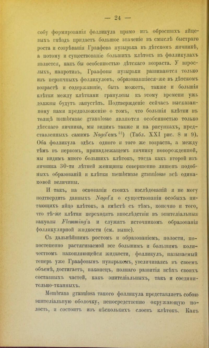 собу формнровапіи фолликула прямо изъ обросшнхъ яйце- ііыхъ гнѣздъ прндаетъ большое зпаченіе въ смыслѣ быстраго роста и созрѣваиія Граафова пузырька въ дѣтскомъ япчпикѣ, а потому и суіцествованіе большихъ клѣтокъ въ фолликулахъ является, какъ бы особенностью дѣтскаго возраста. У взрос- лыхъ, наиротивъ. Граафовы пузырьки развиваются только изъ иервичныхъ фолликуловъ, образовавшіеся-же въ дѣтскомъ возрасгѣ и содеря;авшіе, быть можетъ, также и болыпія клѣтіш между клѣтками граиулезы къ этому времени ули» должны будутъ запустѣть. Подтвери;деніе сеичасъ высказан- ному нами предположение о томъ, что большія клѣтки въ толщѣ шстЬгапае ^гапиіозае являются особенностью только дѣтскаго яичника, мы видимъ также и на рисункахъ, пред- ставленныхъ самимъ ШдеѴемъ''1) (Табл. XXI рис. 8 и 9). Оба фолликула здѣсь одного и того же возраста, а между тѣмъ въ иервомъ, принадлежаіцемъ яичпику новорожденной, мы видимъ много большихъ клѣтокъ, тогда какъ второй изъ яичпика 30-ти лѣтией яѵенщипы совершеппо лишеиъ подоб- ныхъ образованій и клѣтки тетогапае ^гаппіойае всѣ одина- ковой величипы. И такъ, па основапіи своихъ изслѣдовапій я не могу подтвердить данныхъ ЗщёѴа. о существовали особыхъ пи- тающихъ яйцо клѣтокъ, а вмѣстѣ съ тѣмъ, конечно и того, что тѣ-лсе клѣткн переходятъ впослѣдствіи въ эпителіальпыя вакуолы Ріеттіпда, и слуліатъ источникомъ образованія фолликулярной жидкости (см. выше). Съ дальнѣйшимъ ростомъ и обра:;овашемъ, полости, по- постепенпо растягиваемой все болыиимъ и болынимъ коли- чествомт» накопляющейся лшдкости, фолликулъ, называемый теперь ул:е Граафовымъ пузырькомъ, увеличиваясь въ своемъ объемѣ, достигаетъ, наконецъ, полпаго развнтія всѣхъ своихъ составпыхъ частей, какъ эпителіальныхъ, такъ и соедини- тельно-ткаппыхъ. МешЬгапа ^гашдіояа такого фолликула представляетъ собою эпителіальпую оболочку., непосредственно окружающую по- лоса, и состоитъ изъ нѣсколыаіхъ слоевъ клѣтокъ. Какъ