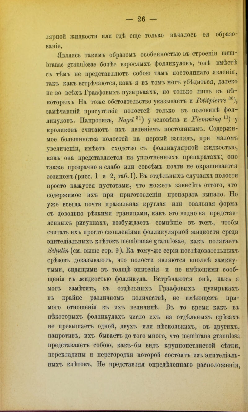 лярноп жидкости или гдѣ еще только началось ея образо- ваніе. Являясь такимъ образомъ особенностью въ строеніи гает- Ьгаиае §гаті1озае болѣе взрослыхъ фолликуловъ, *онѣ вмѣстѣ съ тѣмъ не цредставляютъ собою тамъ постояннаго явленін, такъ какъ встрѣчаются, какъ я въ томъ могъ убѣдиться, далеко не во всѣхъ Граафовыхъ пузырькахъ, но только лишь въ пѣ- которыхъ На тоже обстоятельство указываетъ и РеШріегге 86), замѣчавшій присутствіе полостей только въ половинѣ фол- ликуловъ. Напротивъ, Ыадеі31) у человѣка и ііеттгпд п) у кроликовъ считаютъ ихъ явленіемъ постояннымъ. Содержи- мое большинства полостей на первый взглядъ, при маломъ увеличеніи, имѣетъ сходство съ фолликулярной жидкостью, какъ она представляется на уплотненныхъ препаратахъ; оно также прозрачно и слабо или совсѣмъ почти не окрашивается эозиномъ (рисе. 1 и 2, таб. I). Въ отдѣльныхъ случаяхъ полости просто кажутся пустотами, что можетъ зависѣть оттого, что содержимое ихъ при приготовлены препарата выпало. Но уже всегда почти правильная круглая или овальная форма съ довольно рѣзкими границами, какъ это видно на представ- ленныхъ рисункахъ, возбуждаетъ сомнѣніе въ томъ, чтобы считать ихъ просто скопленіями фолликулярной жидкости среди эиителіальпыхъ клѣтокъ тетЬгапаѳ ^гапиіозае, какъ полагаетъ 8с1ьиІіп (см. выше стр. 9). Къ тому-же серіи послѣдовательныхъ срѣзовъ доказываютъ, что полости являются вполпѣ замкну- тыми, сидящими въ толщѣ эпителія и не имѣющими сооб- щенія съ жидкостью фолликула. Встрѣчаются онѣ, какъ я могъ замѣтить, въ отдѣльныхъ Граафовыхъ пузырькахъ въ крайне различномъ количествѣ, не имѣющемъ пря- мого отношенія къ ихъ величинѣ. Въ то время какъ въ нѣкоторыхъ фолликулахъ число ихъ на отдѣльныхъ срѣзахъ не превышаетъ одной, двухъ или нѣсколькихъ, въ другихъ, напротивъ, ихъ бываетъ до того много, что шетЬгапа §таішІ08а представляетъ собою, какъ-бы видъ крупнопетлистой сѣтки, перекладины и перегородки которой состоятъ изъ эпителіаль- ныхъ клѣтокъ. Не представляя опредѣленнаго расположения,