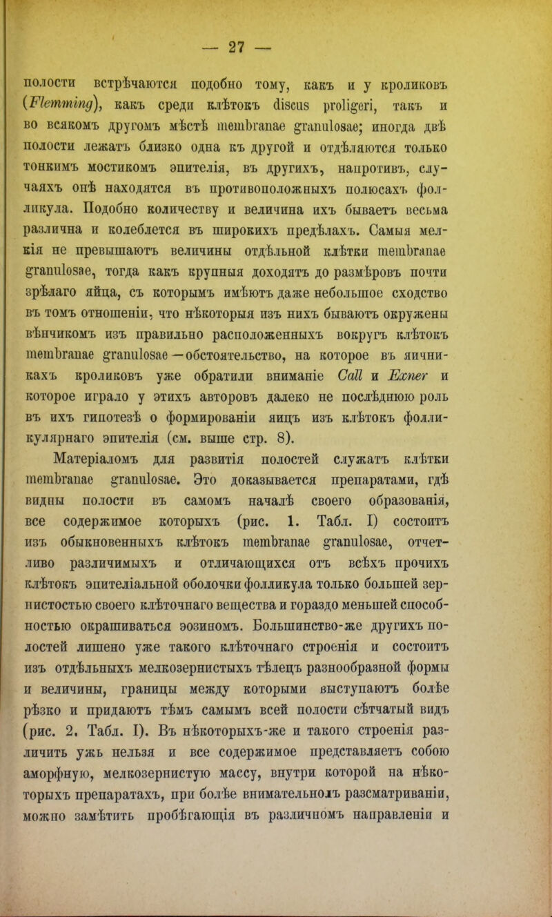 полости встрѣчаются подобно тому, какъ и у кроликовъ (Шеттіпд), какъ среди клѣтокъ аізсиз ргоіі&егі, такъ и во всякомъ другомъ мѣстѣ тешЬгапае ^гапиіозае; иногда двѣ полости лежать близко одна къ другой и отделяются только тонкнмъ мостикомъ эпителія, въ другихъ, нанротивъ, слу- чаяхъ онѣ находятся въ противоположныхъ полюсахъ фол- ликула. Подобно количеству и величина ихъ бываетъ весьма различна и колеблется въ широкихъ предѣлахъ. Самыя мел- кія не превышаютъ величины отдѣльной клѣтки тешЬгапае ^гапиіозае, тогда какъ крупныя доходятъ до размѣровъ почти зрѣлаго яйца, съ которымъ имѣютъ даже небольшое сходство въ томъ отношеніи, что нѣкоторыя изъ нихъ бываютъ окружены вѣнчикомъ изъ правильно расположенныхъ вокругъ клѣтокъ тешЬгапае ^гапиіозае —обстоятельство, на которое въ яични- кахъ кроликовъ уже обратили вниманіе Саіі и Ехпег и которое играло у этихъ авторовъ далеко не послѣднюю роль въ ихъ гипотезѣ о формированіи яицъ изъ клѣтокъ фолли- кулярнаго эпителія (см. выше стр. 8). Матеріаломъ для развитія полостей служатъ клѣтки тешЬгапае ^гапиіозае. Это доказывается препаратами, гдѣ видпы полости въ самомъ началѣ своего образованія, все содержимое которыхъ (рис. 1. Табл. I) состоитъ изъ обыкновенныхъ клѣтокъ тешЬгапае ^гапиіозае, отчет- ливо различимыхъ и отличающихся отъ всѣхъ прочихъ клѣтокъ эпителіальной оболочки фолликула только большей зер- нистостью своего клѣточнаго вещества и гораздо меньшей способ- ностью окрашиваться эозиномъ. Большинство-же другихъ по- лостей лишено уже такого клѣточнаго строенія и состоитъ изъ отдѣльныхъ мелкозернистыхъ тѣлецъ разнообразной формы и величины, границы между которыми выступаютъ болѣе рѣзко и придаютъ тѣмъ самымъ всей полости сѣтчатый видъ (рис. 2. Табл. I). Въ нѣкоторыхъ-же и такого строенія раз- личить ужь нельзя и все содержимое представляетъ собою аморфную, мелкозернистую массу, внутри которой на нѣко- торыхъ препаратахъ, при болѣе внимательноіъ разсматриваніи, можпо замѣтить пробѣгающія въ различпомъ направленіи и