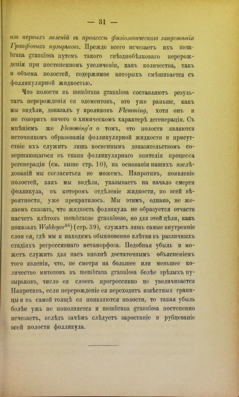 изъ первыхъ пеленги вь процессѣ физгологическаго запустѣнія Граафовыосъ путршовъ. Прежде всего исчезаетъ ихъ тет- Ьгапа 2,тапиІ08а путемъ такого гнѣзднобѣлковаго перерож- депія при постепенномъ увеличеніи, какъ количества, такъ и объема полостей, содержимое которыхъ смѣшивается съ фолликулярной жидкостью. Что полости въ тешопша ^гатііоза составляютъ резуль- тата перерожденія ея элементовъ, это уже раньше, какъ мы видѣли, доказалъ у кроликовъ Меттіпд, хотя онъ и не говоритъ ничего о химическомъ характерѣ дегенераціи. Съ мнѣніемъ же Ыетттд'а о томъ, что полости являются источникомъ образованія фолликулярной жидкости и присут- ствіе ихъ служить лишь косвеннымъ доказательствомъ со- вершающагося въ ткани фолликулярнаго энителія процесса регенераціи (см. выше стр. 10), на основаніи нашихъ изслѣ- дованій мы согласиться не можемъ. Напротивъ, появленіе полостей, какъ мы видѣли, указываетъ на начало смерти фолликула, въ которомъ отдѣленіе жидкости, по всей вѣ- роятности, уже прекратилось. Мы этимъ, однако, не же- лаемъ сказать, что жидкость фолликула не образуется отчасти насчетъ клѣтокъ шетЬгапае ^гаішіоваѳ, но для этой цѣли, какъ показалъ УѴаШеуегъъ) (стр. 39), служатъ лишь самые внутренніе слои ея, гдѣ мы и находимъ обыкновенно клѣтки въ различныхъ стадіяхъ регрессивнаго метаморфоза. Подобная убыль и мо- жетъ служить для насъ вполнѣ достаточнымъ объясненіемъ того явленія, что, не смотря на большее или меньшее ко- личество митозовъ въ тетЬгапа ^гапиіоза болѣе зрѣлыхъ пу- зырьковъ, число ея слоевъ прогрессивно не увеличивается Напротивъ, если перерожденіе ея переходитъ извѣстныя грани- цы и въ самой толщѣ ея появляются полости, то такая убыль болѣе ужь не пополняется и тетЬгапа ^гатіІ08а постепенно исчезаетъ, вслѣдъ зачѣмъ слѣдуетъ заростаніе и рубцеваніе всей полости фолликула.