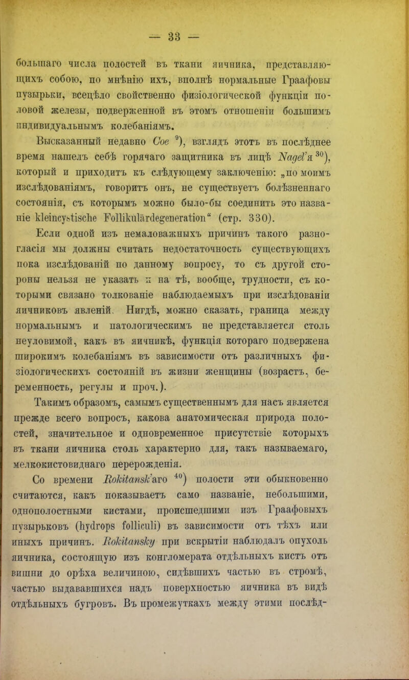 оольшаго числа полостей въ ткани яичника, представляю- щихъ собою, по мнѣнію ихъ, вполнѣ нормальные Граафовы пузырьки, всецѣло свойственно физіологической функціи по- ловой железы, подверженной въ этомъ отношеніи болыиимъ индивидуальнымъ колебаніямъ. Высказанный недавно Сое 9), взглядъ этотъ въ послѣднее время нашелъ себѣ горячаго защитника въ лицѣ ІЯадеѴи30), который и приходитъ къ слѣдуюідему заключенію: „по моимъ изслѣдованіямъ, говоритъ онъ, не существуетъ болѣзненнаго состоянія, съ которымъ можно было-бы соединить это назва- ніе кіеіпсуаіізспе Шіікпіагсіе&епегаііоп (стр. 330). Если одной изъ немаловажныхъ причинъ такого разно- глася мы должны считать недостаточность существующихъ пока изслѣдованій по данному вопросу, то съ другой сто- роны нельзя не указать п на тѣ, вообще, трудности, съ ко- торыми связано толкованіе наблюдаемыхъ при изслѣдованіи яичниковъ явленій. Нигдѣ, можно сказать, граница между нормальнымъ и патологическимъ не представляется столь неуловимой, какъ въ яичникѣ, функція котораго подвержена широкимъ колебаніямъ въ зависимости отъ различныхъ фи- зіологическихъ состояніп въ жизни женщины (возрастъ, бе- ременность, регулы и проч.). Такимъ образомъ, самымъ существеннымъ для насъ является прежде всего вопросъ, какова анатомическая природа поло- стей, значительное и одновременное присутствіе которыхъ въ ткани яичника столь характерно для, такъ называемаго, мглкокистовиднаго перерожденія. Со времени ВокИапзк'&то 40) полости эти обыкновенно считаются, какъ показываетъ само названіе, небольшими, однополостными кистами, происшедшими изъ Граафовыхъ иузырьковъ (пусігорз іоШсиЛі) въ зависимости отъ тѣхъ или иныхъ причинъ. НоЫапзку при вскрытіи наблюдалъ опухоль яичника, состоящую изъ конгломерата отдѣльныхъ кистъ отъ вишни до орѣха величиною, сидѣвшихъ частью въ стромѣ, частью выдававшихся надъ поверхностью яичника въ видѣ отдѣльныхъ бугровъ. Въ промежуткахъ между этими послѣд-