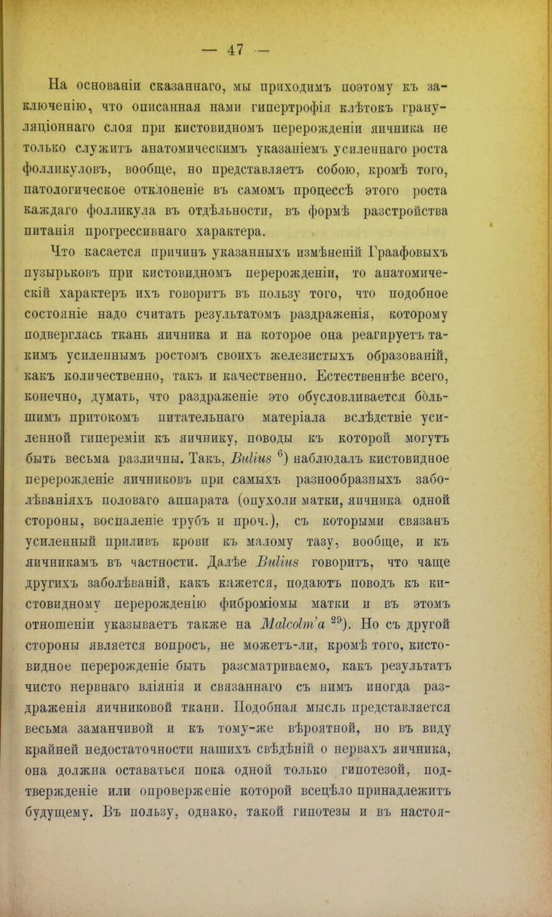На основаніи сказаннаго, мы приходимъ поэтому къ за- ключенно, что описанная нами гипертрофія клѣтокъ грану- ляціоннаго слоя при кистовидномъ перерожденіи яичника не только служить анатомическимъ указаніемъ усиленнаго роста фолликуловъ, вообще, но представляетъ собою, кромѣ того, патологическое отклоненіе въ самомъ процессѣ этого роста каждаго фолликула въ отдѣльности, въ формѣ разстройства питанія прогрессивнаго характера. Что касается причинъ указанныхъ измѣненій Граафовыхъ пузырьковъ при кистовидномъ перерожденіи, то анатомиче- скій характеръ ихъ говоритъ въ пользу того, что подобное состояніе надо считать результатомъ раздраженія, которому подверглась ткань яичника и на которое она реагируетъ та- кимъ усиленнымъ ростомъ своихъ железистыхъ образованы, какъ количественно, такъ и качественно. Естественнѣе всего, конечно, думать, что раздраженіе это обусловливается ббль- шимъ притокомъ питательнаго матеріала вслѣдствіе уси- ленной гипереміи къ яичнику, поводы къ которой могутъ быть весьма различны. Такъ. ВгШиз 6) наблюдалъ кистовидное перерожденіе яичниковъ при самыхъ разнообразныхъ забо- лѣваніяхъ половаго аппарата (опухоли матки, яичника одной стороны, воспаленіе трубъ и проч.), съ которыми связанъ усиленный приливъ крови къ малому тазу, вообще, и къ яичникамъ въ частности. Далѣе ВиЫиз говоритъ, что чаще другихъ заболѣваній, какъ кажется, подаютъ поводъ къ ки- стевидному перерожденію фиброміомы матки и въ этомъ отношеніи указываетъ также на Маісоіпга 29). Но съ другой стороны является вопросъ, не можетъ-ли, кромѣ того, кисто- видное перерожденіе быть разсматриваемо, какъ результатъ чисто нервнаго вліянія и связаннаго съ нимъ иногда раз- драженія яичниковой ткани. Подобная мысль представляется весьма заманчивой и къ тому-же вѣроятной, но въ виду крайней недостаточности нашихъ свѣдѣній о нервахъ яичника, она должна оставаться пока одной только гипотезой, под- твержденіе или опроверженіе которой всецѣло принадлежитъ будущему. Въ пользу, однако, такой гипотезы и въ настоя-