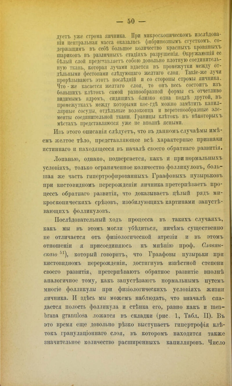 дуетъ ѵже строма яичника. При микроекопическомъ изслѣдова- ііін центральная масса оказалась фибринозным* сгустком*, со- держащим* въ себѣ большое количество красныхъ кровяных* ніариковъ въ различных* стадіяхъ разрушенія. Окружаюшін ее бѣлыіі слой представляетъ собою довольно плотную соединитель- ную ткань, которая лучами вдается въ промежутки между от- дельными фестонами слѣдующаго желтаго слоя. Такіе-же лучи ирорѣзываютъ этотъ послѣдній и со стороны стромы яичника. Что - же касается желтаго слоя, то онъ весь состоитъ изъ большихъ клѣтокъ самой разнообразной формы съ отчетливо видимымъ ядром*, сидящихъ близко одна подлѣ другой, въ промежутках* между которыми кое-гдѣ можно заметить капил- лярные сосуды, отдѣльные волоконца и веретенообразные эле- менты соединительной ткани. Границы клѣтокъ въ нѣкоторыхъ мѣетахъ представляются уже не вполнѣ ясными. Изъ этого описанія слѣдуетъ, что въ данном* случаѣмы имѣ- еыъ желтое тѣло, представляющее всѣ характерные признаки истпннаго и находящееся въ началѣ своего обратнаго развитія. Лопаныо, однако, подвергается, какъ и при нормальных* условіяхъ, только ограниченное количество фолливуловъ, боль- шая же часть гипертрофпрованныхъ Граафовыхъ пузырьковъ при кпетовидномъ перерожденіи яичника претерпѣваетъ про- цессъ обратнаго развнтія, что доказываетъ цѣлый рядъ ми- кроскопических* срѣзовъ, изобилующихъ картинами запустѣ- вающпхъ фолликуловъ. Послѣдовательный ходъ процесса въ такнхъ случаяхъ, какъ мы въ этомъ могли убѣдпться, ничѣмъ существенно не отличается отъ физіологпческой атрезіи и въ этомъ отношеніи я присоединяюсь къ мяѣнію проф. Славян- скаго 51), который говорить, что Граафовы пузырьки при кистовидномъ перерожденіи. достнгнувъ извѣстной степени своего развитія, претерпѣваютъ обратное развитіе вполнѣ аналогичное тому, какъ запустѣваютъ нормальным* нутемъ многіе фолликулы при физіологичеекихъ условіяхъ жизни яичника. И здѣсь мы можемъ наблюдать, что вначалѣ спа- дается полость фолликула и стѣнка его, равно какъ и теп- Ъгана ^гаітіоза ложатся въ складки (рис. 1, Табл. II). Въ это время еще довольно рѣзко выступаетъ гипертрофія клѣ- токъ грануляціоннаго слоя, въ которомъ находится также значительное количество расширенныхъ капилляров*. Число